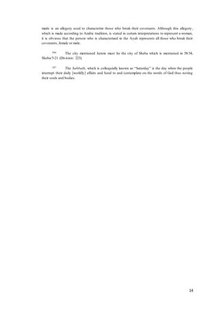 14
made is an allegory used to characterize those who break their covenants. Although this allegory ,
which is made according to Arabic tradition, is stated in certain interpretations to represent a woman,
it is obvious that the person who is characterized in the Ayah represents all those who break their
covenants, female or male.
296 The city mentioned herein must be the city of Sheba which is mentioned in 58/34,
Sheba/5-21 (Division: 223).
297 The Sabbath, which is colloquially known as “Saturday” is the day when the people
interrupt their daily [worldly] affairs and heed to and contemplate on the words of God thus resting
their souls and bodies.
 