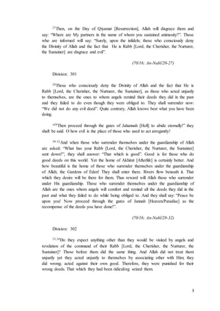 3
27Then, on the Day of Qiyamat [Resurrection], Allah will disgrace them and
say: “Where are My partners in the name of whom you sustained animosity?”. Those
who are informed will say: “Surely, upon the infidels; those who consciously deny
the Divinity of Allah and the fact that He is Rabb [Lord, the Cherisher, the Nurturer,
the Sustainer] are disgrace and evil”.
(70/16; An-Nahl/20-27)
Division: 301
28Those who consciously deny the Divinity of Allah and the fact that He is
Rabb [Lord, the Cherisher, the Nurturer, the Sustainer], as those who acted unjustly
to themselves, are the ones to whom angels remind their deeds they did in the past
and they failed to do even though they were obliged to. They shall surrender now:
“We did not do any evil deed”. Quite contrary, Allah knows best what you have been
doing.
“29Then proceed through the gates of Jahannah [Hell] to abide eternally!” they
shall be said. O how evil is the place of those who used to act arrogantly!
30-32And when those who surrender themselves under the guardianship of Allah
are asked: “What has your Rabb [Lord, the Cherisher, the Nurturer, the Sustainer]
sent down?”, they shall answer: “That which is good”. Good is for those who do
good deeds on this world. Yet the home of Akhirat [Afterlife] is certainly better. And
how beautiful is the home of those who surrender themselves under the guardianship
of Allah; the Gardens of Eden! They shall enter there. Rivers flow beneath it. That
which they desire will be there for them. Thus reward will Allah those who surrender
under His guardianship. Those who surrender themselves under the guardianship of
Allah are the ones whom angels will comfort and remind all the deeds they did in the
past and what they failed to do while being obliged to. And they shall say: “Peace be
upon you! Now proceed through the gates of Jannah [Heaven/Paradise] as the
recompense of the deeds you have done!”.
(70/16; An-Nahl/28-32)
Division: 302
33,34Do they expect anything other than they would be visited by angels and
revelation of the command of their Rabb [Lord, the Cherisher, the Nurturer, the
Sustainer]? Those before them did the same thing. And Allah did not treat them
unjustly yet they acted unjustly to themselves by associating other with Him; they
did wrong; acted against their own good. Therefore, they were punished for their
wrong deeds. That which they had been ridiculing seized them.
 
