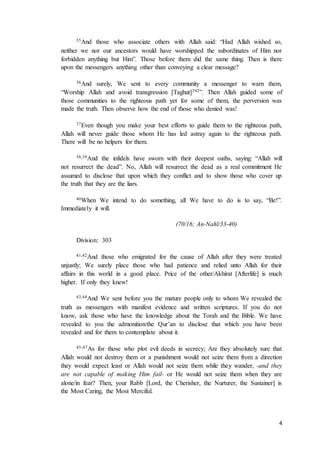 4
35And those who associate others with Allah said: “Had Allah wished so,
neither we nor our ancestors would have worshipped the subordinates of Him nor
forbidden anything but Him”. Those before them did the same thing. Then is there
upon the messengers anything other than conveying a clear message?
36And surely, We sent to every community a messenger to warn them,
“Worship Allah and avoid transgression [Taghut]292”. Then Allah guided some of
those communities to the righteous path yet for some of them, the perversion was
made the truth. Then observe how the end of those who denied was!
37Even though you make your best efforts to guide them to the righteous path,
Allah will never guide those whom He has led astray again to the righteous path.
There will be no helpers for them.
38,39And the infidels have sworn with their deepest oaths, saying: “Allah will
not resurrect the dead”. No, Allah will resurrect the dead as a real commitment He
assumed to disclose that upon which they conflict and to show those who cover up
the truth that they are the liars.
40When We intend to do something, all We have to do is to say, “Be!”.
Immediately it will.
(70/16; An-Nahl/33-40)
Division: 303
41,42And those who emigrated for the cause of Allah after they were treated
unjustly; We surely place those who had patience and relied unto Allah for their
affairs in this world in a good place. Price of the other/Akhirat [Afterlife] is much
higher. If only they knew!
43,44And We sent before you the mature people only to whom We revealed the
truth as messengers with manifest evidence and written scriptures. If you do not
know, ask those who have the knowledge about the Torah and the Bible. We have
revealed to you the admonition/the Qur’an to disclose that which you have been
revealed and for them to contemplate about it.
45-47As for those who plot evil deeds in secrecy; Are they absolutely sure that
Allah would not destroy them or a punishment would not seize them from a direction
they would expect least or Allah would not seize them while they wander, -and they
are not capable of making Him fail- or He would not seize them when they are
alone/in fear? Then, your Rabb [Lord, the Cherisher, the Nurturer, the Sustainer] is
the Most Caring, the Most Merciful.
 