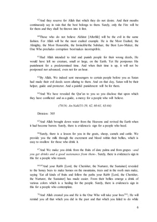 6
62And they reserve for Allah that which they do not desire. And their mouths
continuously say in vain that the best belongs to them. Surely, only the Fire will be
for them and they shall be thrown into it first.
60Those who do not believe Akhirat [Afterlife] will be the evil in the same
fashion. For Allah will be the most exalted example. He is the Most Exalted, the
Almighty, the Most Honorable, the Invincible/the Subduer, the Best Law-Maker, the
One Who precludes corruption best/makes incorruptible.
61Had Allah intended to trial and punish people for their wrong deeds, He
would have left no creature, small or large, on the Earth. Yet He postpones His
punishment for a predetermined time. And when their time is up, it will not be
postponed nor advanced, even not for an hour.
63By Allah, We indeed sent messengers to certain people before you as Satan
had made their evil deeds seem alluring to them. And on that day, Satan will be their
helper, guide and protector. And a painful punishment will be for them.
64And We have revealed the Qur’an to you so you disclose that upon which
they have conflicted and as a guide, a mercy for a people who will believe.
(70/16; An-Nahl/51-59, 62, 60-61, 63-64)
Division: 305
65And Allah brought down water from the Heavens and revived the Earth when
it had become barren. Surely, there is evidence/a sign for a people who heed.
66Surely, there is a lesson for you in the goats, sheep, camels and cattle. We
provide you the milk through the excrement and blood within their bellies, which is
easy to swallow for those who drink it.
67And We make you drink from the fruits of date palms and from grapes –and
you get drinks and a good sustenance from them-. Surely, there is evidence/a sign in
this for a people who reason.
68,69And your Rabb [Lord, the Cherisher, the Nurturer, the Sustainer] revealed
to the honey bees to make homes on the mountains, trees and in the roofs men make,
saying ‘Eat all kinds of fruits and follow the paths your Rabb [Lord, the Cherisher,
the Nurturer, the Sustainer] has made easier. From their bellies emerge a drink of
various colors which is a healing for the people. Surely, there is evidence/a sign in
this for a people who contemplate.
70And Allah created you and He is the One Who will take your lives293; He will
remind you all that which you did in the past and that which you failed to do while
 