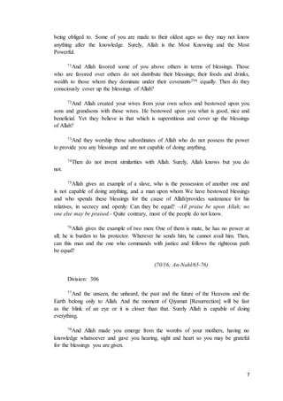 7
being obliged to. Some of you are made to their oldest ages so they may not know
anything after the knowledge. Surely, Allah is the Most Knowing and the Most
Powerful.
71And Allah favored some of you above others in terms of blessings. Those
who are favored over others do not distribute their blessings; their foods and drinks,
wealth to those whom they dominate under their covenants294 equally. Then do they
consciously cover up the blessings of Allah?
72And Allah created your wives from your own selves and bestowed upon you
sons and grandsons with those wives. He bestowed upon you what is good, nice and
beneficial. Yet they believe in that which is superstitious and cover up the blessings
of Allah?
73And they worship those subordinates of Allah who do not possess the power
to provide you any blessings and are not capable of doing anything.
74Then do not invent similarities with Allah. Surely, Allah knows but you do
not.
75Allah gives an example of a slave, who is the possession of another one and
is not capable of doing anything, and a man upon whom We have bestowed blessings
and who spends these blessings for the cause of Allah/provides sustenance for his
relatives, in secrecy and openly: Can they be equal? –All praise be upon Allah; no
one else may be praised.- Quite contrary, most of the people do not know.
76Allah gives the example of two men: One of them is mute, he has no power at
all; he is burden to his protector. Wherever he sends him, he cannot avail him. Then,
can this man and the one who commands with justice and follows the righteous path
be equal?
(70/16; An-Nahl/65-76)
Division: 306
77And the unseen, the unheard, the past and the future of the Heavens and the
Earth belong only to Allah. And the moment of Qiyamat [Resurrection] will be fast
as the blink of an eye or it is closer than that. Surely Allah is capable of doing
everything.
78And Allah made you emerge from the wombs of your mothers, having no
knowledge whatsoever and gave you hearing, sight and heart so you may be grateful
for the blessings you are given.
 