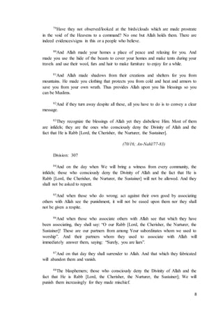 8
79Have they not observed/looked at the birds/clouds which are made prostrate
in the void of the Heavens to a command? No one but Allah holds them. There are
indeed evidences/signs in this or a people who believe.
80And Allah made your homes a place of peace and relaxing for you. And
made you use the hide of the beasts to cover your homes and make tents during your
travels and use their wool, furs and hair to make furniture to enjoy for a while.
81And Allah made shadows from their creations and shelters for you from
mountains. He made you clothing that protects you from cold and heat and armors to
save you from your own wrath. Thus provides Allah upon you his blessings so you
can be Muslims.
82And if they turn away despite all these, all you have to do is to convey a clear
message.
83They recognize the blessings of Allah yet they disbelieve Him. Most of them
are infidels; they are the ones who consciously deny the Divinity of Allah and the
fact that He is Rabb [Lord, the Cherisher, the Nurturer, the Sustainer].
(70/16; An-Nahl/77-83)
Division: 307
84And on the day when We will bring a witness from every community, the
infidels; those who consciously deny the Divinity of Allah and the fact that He is
Rabb [Lord, the Cherisher, the Nurturer, the Sustainer] will not be allowed. And they
shall not be asked to repent.
85And when those who do wrong; act against their own good by associating
others with Allah see the punishment, it will not be eased upon them nor they shall
not be given a respite.
86And when those who associate others with Allah see that which they have
been associating, they shall say: “O our Rabb [Lord, the Cherisher, the Nurturer, the
Sustainer]! These are our partners from among Your subordinates whom we used to
worship”. And their partners whom they used to associate with Allah will
immediately answer them, saying: “Surely, you are liars”.
87And on that day they shall surrender to Allah. And that which they fabricated
will abandon them and vanish.
88The blasphemers; those who consciously deny the Divinity of Allah and the
fact that He is Rabb [Lord, the Cherisher, the Nurturer, the Sustainer]; We will
punish them increasingly for they made mischief.
 