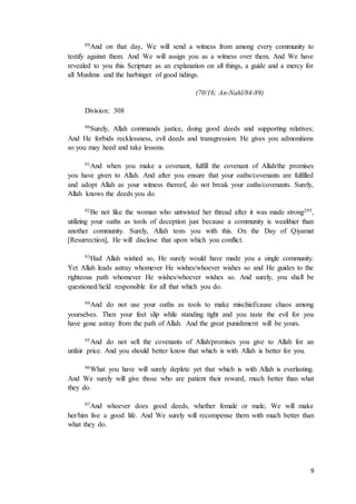 9
89And on that day, We will send a witness from among every community to
testify against them. And We will assign you as a witness over them. And We have
revealed to you this Scripture as an explanation on all things, a guide and a mercy for
all Muslims and the harbinger of good tidings.
(70/16; An-Nahl/84-89)
Division: 308
90Surely, Allah commands justice, doing good deeds and supporting relatives;
And He forbids recklessness, evil deeds and transgression. He gives you admonitions
so you may heed and take lessons.
91And when you make a covenant, fulfill the covenant of Allah/the promises
you have given to Allah. And after you ensure that your oaths/covenants are fulfilled
and adopt Allah as your witness thereof, do not break your oaths/covenants. Surely,
Allah knows the deeds you do.
92Be not like the woman who untwisted her thread after it was made strong295,
utilizing your oaths as tools of deception just because a community is wealthier than
another community. Surely, Allah tests you with this. On the Day of Qiyamat
[Resurrection], He will disclose that upon which you conflict.
93Had Allah wished so, He surely would have made you a single community.
Yet Allah leads astray whomever He wishes/whoever wishes so and He guides to the
righteous path whomever He wishes/whoever wishes so. And surely, you shall be
questioned/held responsible for all that which you do.
94And do not use your oaths as tools to make mischief/cause chaos among
yourselves. Then your feet slip while standing tight and you taste the evil for you
have gone astray from the path of Allah. And the great punishment will be yours.
95And do not sell the covenants of Allah/promises you give to Allah for an
unfair price. And you should better know that which is with Allah is better for you.
96What you have will surely deplete yet that which is with Allah is everlasting.
And We surely will give those who are patient their reward, much better than what
they do.
97And whoever does good deeds, whether female or male, We will make
her/him live a good life. And We surely will recompense them with much better than
what they do.
 