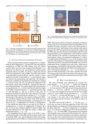 SIDDIQUI et al.: NOVEL ULTRAWIDEBAND PRINTED ANTENNA WITH A DUAL COMPLEMENTARY CHARACTERISTIC 975
Fig. 1. Schematic of a printed circular monopole fed by SRR coupled and shunt
strip shorted CPW (Conﬁguration A): (a) Top view with SRR on bottom met-
allization (b) Side view with SRR separated by from the CPW fed Monopole
(c) Schematic of a CPW transmission line shorted with shunt strips of width
(d) Schematic of a unit cell square SRR.
II. ANTENNA TOPOLOGIES AND DESIGN RATIONALE
Three prototype antennas namely Conﬁguration A, Conﬁgu-
ration B and Conﬁguration C, having CPW feed with different
combinations of SRR and CRR loading with and without
metallic shunt strip have been designed and fabricated. Con-
ﬁguration A as shown in Fig. 1(a) comprises a printed circular
monopole antenna of radius, , fed by a shunt strip shorted
CPW and coupled with a pair of SRRs. The CPW feed consists
of ground planes having width and , length and a
signal line of width, and length with symmetric gaps,
, between the ground planes and signal line. The antenna is
printed on a substrate having thickness and dielectric constant
as shown in Fig. 1(b). Fig. 1(c) shows the alignment of the
thin metallic shunt strips of width , shorting the signal line
with the ground planes. Two square shaped split ring resonators
having dimensions ‘ ’ which is half the external side-length
of the SRR, conductor thickness ‘ ’, separation between rings
‘ ’ and split gaps ‘ ’ and ‘ ’ as shown in Fig. 1(d), are
printed on the bottom or back side of the substrate. The center
of the shunt strips is positioned at a distance from
bottom edge of the substrate. For optimal excitation, the SRRs’
axes should be aligned with the centre of the CPW slots and
the shunt strips. A fabricated prototype of Conﬁguration A is
shown in Fig. 2. Conﬁguration B is similar to Conﬁguration
A, but without the shunt strips as was used in [6], where as,
Conﬁguration C is similar to Conﬁguration B loaded with a
pair of closed ring resonators (CRRs) in place of SRRs. The
structural dimensions of the CRRs are similar to SRRs with
shorted split gaps ( ).
The propagating electric ﬁeld vector in the CPW is polar-
ized along the plane of the SRRs and the magnetic ﬁeld vector
is along the SRRs’ axes. The fundamental mode of the propa-
gating signal excites the SRRs at a frequency determined by the
Fig. 2. Fabricated prototype of a printed circular monopole fed by SRR coupled
and shunt strip shorted CPW (Conﬁguration A) (a) Top view (b) Bottom view.
SRRs’ dimensions and the constitutive parameters of the host
substrate [9], [6]. The diamagnetic behavior of the SRRs in Con-
ﬁguration B yields a frequency notch in the UWB antenna as
was discussed in [6]. Interestingly, when a metallic shunt strip is
placed on the CPW transmission line strategically aligned with
the SRRs axes, thereby effectively shunting the signal line with
the ground planes, as in Conﬁguration A, the frequency notched
UWB response of the antenna is transformed into a narrow-
band response. Hence, the proposed Conﬁguration A exhibits
a complementary phenomenon vis a vis to the frequency notch
response of the antenna in Conﬁguration B. The position of the
shunt strips should be coincident with the SRRs’ axes and their
combination forms a bandpass ﬁlter and yields a sharp narrow
band response corresponding to the resonance frequency of the
SRR. If the SRRs are replaced with CRRs as in Conﬁguration C,
that is with shorted split gaps ( ), the antenna re-
stores its UWB characteristic as has been veriﬁed in this work.
The closing of the rings effectively destroys the magnetic reso-
nance of the SRRs and restores transmission for the entire UWB
spectrum [10].
III. RESULTS AND DISCUSSIONS
The three prototypes were fabricated on Taconic sub-
strates having , and thickness
mm. The circular monopole having radius
mm and the CPW feed design having ground plane
length mm, width mm and feed gap
mm were common for all three prototypes. For Conﬁg-
uration A, a pair of SRRs having dimensions mm,
mm, mm and split gaps mm,
were printed on the other side of the substrate with their
axes coinciding with the slot lines in the CPW as shown in
Figs. 1 and 2.
The shunt strips having width mm, at
mm, are used to short the signal line of the CPW with
the ground planes. Conﬁguration B was fabricated by removing
the shunt strips ( ) from Conﬁguration A. Conﬁgura-
tion C was similar to Conﬁguration B but with shortened split
gaps ( ) of the SRRs. The prototypes were designed
and simulated using a commercial EM Simulator [11] and val-
idated with the measured impedance and radiation characteris-
tics. Fig. 3 shows the comparison between the measured reﬂec-
tion coefﬁcients of antenna Conﬁguration A and antenna Con-
Authorized licensed use limited to: Birla Institute of Technology & Science. Downloaded on April 28,2020 at 08:09:37 UTC from IEEE Xplore. Restrictions apply.
 