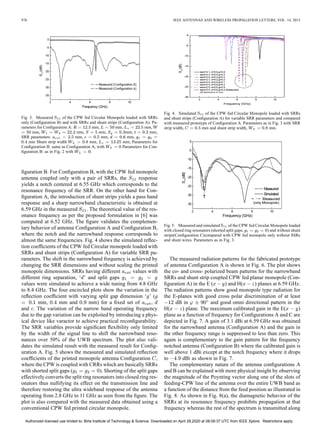 976 IEEE ANTENNAS AND WIRELESS PROPAGATION LETTERS, VOL. 14, 2015
Fig. 3. Measured of the CPW fed Circular Monopole loaded with SRRs
only (Conﬁguration B) and with SRRs and shunt strips (Conﬁguration A). Pa-
rameters for Conﬁguration A: mm, mm, mm,
mm, mm, mm, mm, mm;
SRR parameters: mm, mm, mm,
mm Shunt strip width mm, mm; Parameters for
Conﬁguration B: same as Conﬁguration A, with Parameters for Con-
ﬁguration B: as in Fig. 2 with .
ﬁguration B. For Conﬁguration B, with the CPW fed monopole
antenna coupled only with a pair of SRRs, the response
yields a notch centered at 6.55 GHz which corresponds to the
resonance frequency of the SRR. On the other hand for Con-
ﬁguration A, the introduction of shunt strips yields a pass band
response and a sharp narrowband characteristic is obtained at
6.59 GHz in the measured . The theoretical value of the res-
onance frequency as per the proposed formulation in [6] was
computed at 6.52 GHz. The ﬁgure validates the complemen-
tary behavior of antenna Conﬁguration A and Conﬁguration B,
where the notch and the narrowband response corresponds to
almost the same frequencies. Fig. 4 shows the simulated reﬂec-
tion coefﬁcients of the CPW fed Circular monopole loaded with
SRRs and shunt strips (Conﬁguration A) for variable SRR pa-
rameters. The shift in the narrowband frequency is achieved by
changing the SRR dimensions and without scaling the printed
monopole dimensions. SRRs having different values with
different ring separation, ‘ ’ and split gaps
values were simulated to achieve a wide tuning from 4.8 GHz
to 8.4 GHz. The four encircled plots show the variation in the
reﬂection coefﬁcient with varying split gap dimension ‘ ’ (
mm, mm and mm) for a ﬁxed set of ,
and . The variation of the narrow band operating frequency
due to the gap variation can be exploited by introducing a phys-
ical device like varactor to achieve practical reconﬁgurability.
The SRR variables provide signiﬁcant ﬂexibility only limited
by the width of the signal line to shift the narrowband reso-
nances over 50% of the UWB spectrum. The plot also vali-
dates the simulated result with the measured result for Conﬁg-
uration A. Fig. 5 shows the measured and simulated reﬂection
coefﬁcients of the printed monopole antenna Conﬁguration ,
where the CPW is coupled with CRRs which are basically SRRs
with shorted split gaps ( ). Shorting of the split gaps
effectively converts the split ring resonators into closed ring res-
onators thus nullifying its effect on the transmission line and
therefore restoring the ultra wideband response of the antenna
operating from 2.8 GHz to 11 GHz as seen from the ﬁgure. The
plot is also compared with the measured data obtained using a
conventional CPW fed printed circular monopole.
Fig. 4. Simulated of the CPW fed Circular Monopole loaded with SRRs
and shunt strips (Conﬁguration A) for variable SRR parameters and compared
with measured prototype of Conﬁguration A. Parameters as in Fig. 3 with SRR
strip width, mm and shunt strip width, mm.
Fig. 5. Measured and simulated of the CPW fed Circular Monopole loaded
with closed ring resonators (shorted split gaps, ) and without shunt
strips(Conﬁguration C)compared with CPW fed monopole only without SSRs
and shunt wires. Parameters as in Fig. 3.
The measured radiation patterns for the fabricated prototype
of antenna Conﬁguration A is shown in Fig. 6. The plot shows
the co- and cross- polarized beam patterns for the narrowband
SRRs and shunt strip coupled CPW fed planar monopole (Con-
ﬁguration A) in the E ( ) and H( ) planes at 6.59 GHz.
The radiation patterns show good monopole type radiation for
the E-planes with good cross polar discrimination of at least
dB in and good omni directional pattern in the
H( ) plane. The maximum calibrated gain in the E( )
plane as a function of frequency for Conﬁgurations A and C are
depicted in Fig. 7. A gain of 3.1 dBi at 6.59 GHz was obtained
for the narrowband antenna (Conﬁguration A) and the gain in
the other frequency range is suppressed to less than zero. This
again is complementary to the gain pattern for the frequency
notched antenna (Conﬁguration B) where the calibrated gain is
well above 1 dBi except at the notch frequency where it drops
to dBi as shown in Fig. 7.
The complementary nature of the antenna conﬁgurations A
and B can be explained with more physical insight by observing
the magnitude of the Poynting vector along one of the slots of
feeding-CPW line of the antenna over the entire UWB band as
a function of the distance from the feed position as illustrated in
Fig. 8. As shown in Fig. 8(a), the diamagnetic behavior of the
SRRs at its resonance frequency prohibits propagation at that
frequency whereas the rest of the spectrum is transmitted along
Authorized licensed use limited to: Birla Institute of Technology & Science. Downloaded on April 28,2020 at 08:09:37 UTC from IEEE Xplore. Restrictions apply.
 