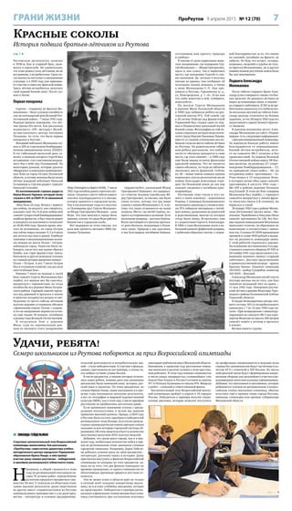 7ПроРеутов 9 апреля 2015 № 12 (70)ГРАНИ ЖИЗНИ
Удачи, ребята!
Семеро школьников из Реутова поборются за приз Всероссийской олимпиады
стр. 1 
Реутовскую десятилетку окончил
в 1938-м. Как и старший брат, зани-
мался в аэроклубе. Не удивительно,
что тоже решил стать лётчиком, но не
штурманом, а истребителем. Сразу по-
сле школы он поступает в авиационное
училище, а в 1940 году уже принима-
ет участие в советско-финской войне.
Здесь лётчик-истребитель получает
свой первый боевой опыт. После слу-
жил в Литве.
Первая похоронка
Сергею – старшему из братьев Мо-
локановых – было суждено погибнуть
уже на пятнадцатый день Великой Оте-
чественной войны – 7 июля 1941 года.
Родным пришло извещение, что лёт-
чик пропал без вести. Как рассказала
журналисту «ПР» методист Музей-
но-выставочного центра Антонина
Чуканова, по сути, это была первая
похоронка в Реутове.
Младший лейтенант Молоканов слу-
жил в 205-м стрелковом бомбардиро-
вочном авиационном полку (СБАП).
В тот гибельный июльский день са-
молёт, в экипаже которого Сергей был
штурманом, стал участником воздуш-
ного боя в небе над Псковщиной. По
некоторым данным, которые удалось
обнаружить в описаниях кровопролит-
ных боёв за город Остров Псковской
области, в составе экипажа были также
лётчик младший лейтенант Николай
Селиванов и стрелок-радист сержант
Николай Селезнёв.
Из воспоминаний стрелка-радиста
Ивана Ильича Черевко, который также
служил в 205-м СБАП 41-й смешанной
авиадивизии:
«Мне было 22 года. Воевал с первого
дня войны, но недолго, как говорится,
каждому своё. На 15-й день войны мой
самолёт (скоростной бомбардировщик)
подбили фашисты, я был тяжело ранен
и находился на излечении в госпиталях
до 30.06.1942 года. Прошло время, мно-
гого не вспомнишь, но город Остров
как сейчас перед глазами: 4, 5 и 6 июля
мы летали над ним и рядом. Бомбили
танковые и механизированные колон-
ны немцев на шоссе Псков – Остров,
наблюдали город. Радостно было на-
блюдать, после того как удачно сбросил
бомбы, как горят фашистские танки,
бензовозы и другая немецкая техника
на главной артерии движения немцев –
Псков – Остров. А вот 7 июля Остров
был в сплошном пламени, как раз шли
ожесточённые бои».
Именно 7 июля на подходе к своей
базе самолёт Сергея Молоканова был
подбит, его экипаж мог бы спастись,
выпрыгнув с парашютами, но тогда
погибла бы вся деревня Мыза Остров-
ского района. Горящий самолёт проле-
тел над деревней и врезался в землю
в трёхстах-четырёхстах метрах от неё.
Недалеко от места гибели лётчиков
жители деревни установили обелиск
с фамилиями героев. Потом, с годами,
в это же захоронение перенесли остан-
ки ещё свыше 30 воинов, погибших
в разные годы Великой Отечественной.
В воздушном бою у деревни
Мыза, судя по персональным дан-
ным из паспорта этого захоронения
(http://memgid.ru/object/4430), 7 июля
1941 года погибли девять советских лёт-
чиков. Сведения о месте гибели нашего
земляка подтверждаются и в письме,
которое хранится в городском музее.
Уже в послевоенные годы его получил
со Псковщины друг Сергея Молокано-
ва Фёдор Григорьевич Молодов – дядя
Федя. Это имя многим в городе было
знакомо, потому что дядя Федя работал
баянистом в городском клубе.
Вот выдержки из этого письма, его
дала мне прочесть методист МВЦ Ан-
тонина Чуканова:
«Здравствуйте, уважаемый Фёдор
Григорьевич! Извините, что задержал-
ся с ответом. Большое спасибо вам, Фё-
дор Григорьевич, за письмо, оно было
очень кстати, потому что мы шире
узнаем о жизни Молоканова С.П. и по-
тому что люди отзываются на наши
запросы. Место, где погиб Серёжа, по-
крыто кустарниками и холмами. Есть
маленькие рощицы – русские берёзы.
Возле настоящей его могилы протека-
ет река Великая, впадающая в Псков-
ское озеро. Природа у нас красивая,
и мы благодарны погибшим бойцам,
отстоявшим нам красоту природы
и свободу».
В письме от руки нарисовано воин-
ское захоронение, где похоронен Сер-
гей Молоканов: «…Фёдор Григорьевич,
здесь я, как сумел, так и нарисовал
место, где похоронен Сергей со сво-
им экипажем. Да, сегодня я получил
письмо из архива, там сообщают об
остальных членах экипажа, а также
о жене Молоканова С. П. Она про-
живала в Реутово, Горьковская ж. д.,
ул. Новгородская, д. 1 «А». Если вам
что-либо известно о ней, сообщите,
пожалуйста».
На могиле Сергея Молоканова
в деревне Мыза Псковской области
в 1968 году побывали ребята из реу-
товской школы №2. Той самой, где
к 20-летию Победы над фашистской
Германией был создан один из пер-
вых в Подмосковье школьный музей
боевой славы. Фотографии из той по-
ездки сохранила ветеран педагогиче-
ского труда Идалия Павловна Львова:
вместе со своими учениками она по-
бывала тогда на месте гибели лётчика
из Реутова. На родительском собра-
нии ребята рассказали, что побли-
зости от обелиска находится и само
место, где упал самолёт, – в 1968 году
ещё были видны остатки фюзеляжа
крылатой машины. Что же касается
самого обелиска, то тогда на табличке
значились шесть фамилий. Сейчас
их 38 – новые имена павших воинов
появлялись спустя десятилетия после
войны благодаря поисковым отря-
дам. На Псковской земле до сих пор
находят сведения о погибших крас-
ноармейцах.
Реутовчане тоже чтили и чтут па-
мять о своих земляках – защитниках
Родины. С помощью Балашихинского
военкомата краеведы и ученики шко-
лы №2 собирали материалы о погиб-
ших воинах, разыскивая их родителей
и родственников, многие из которых
тогда были живы. Встречались они
и с родителями Сергея и Александра.
В 1960-е годы Молокановы жили в не-
большой комнате фабричной казармы,
с ребятами общались охотно, с огром-
ной благодарностью за то, что имена
их сыновей, погибших на фронте, не
забыты. Не будь тех встреч, сегодня,
возможно, сведений о судьбах не толь-
ко братьев Молокановых, но и других
павших воинов-реутовчан найти было
бы уже невозможно.
Подвиги Александра
Молоканова
После гибели старшего брата Алек-
сандр успел совершить свыше ста бое-
вых вылетов. Из рядового лётчика он
вырос до командира звена, в звании –
до старшего лейтенанта. В 163-м истре-
бительном авиаполку его любили все.
За несколько месяцев до гибели Алек-
сандр дважды отличился на боевых
заданиях, за что 28 марта 1942 года его
представили к ордену Боевого Красно-
го Знамени.
В кратком изложении заслуг Алек-
сандра Молоканова на сайте «Подвиг
народа» есть следующая информация:
«Дисциплинированный командир.
За хорошую боевую работу имеет
благодарности от командования.
Боевой лётчик-истребитель, лета-
ет на самолете ЯК-1 отлично и без
происшествий. За период Великой
Отечественной войны имеет 98 бое-
вых вылетов, на разведку 27, сопро-
вождение бомбардировщиков – 13,
на прикрытие своих войск – 46, на
штурмовку войск противника – 12.
Участвовал в 13 воздушных боях,
в которых лично сбил один самолёт
противника 8 августа 1941 года –
Ме-109 в районе деревни Починок
под Ельней. В этом же бою товарищ
Молоканов был подбит, с горящего
самолёта выпрыгнул у линии фрон-
та (получил ожоги 2-й степени), но
вернулся в строй.
18 января 1942 года в районе Молво-
тица (Осташково) группа звена – Мо-
локанов, Чернобанов и Никулин сбила
самолёт противника Хе-126. Все бое-
вые задания командования Молоканов
выполняет отлично. За образцовое их
выполнение в соответствии с прика-
зом тов. Сталина № 0299 премирован
премией в сумме 4500 рублей и выдви-
нут на должность командира звена.
С этой работой справлялся хорошо.
На основании постановления Государ-
ственного комитета обороны № 929 от
20 ноября 1941 года представлен к по-
вышению военного звания «старший
лейтенант». Достоин представления
к правительственной награде – ордену
Красное Знамя». Подписи: командир
163 ИАП – майор Сухорябов; комиссар
163 ИАП – Житный.
Александр Молоканов погиб спустя
полтора месяца после того, как был
подписан наградной лист на орден, –
11 мая 1942 года. Похоронен реутов-
ский лётчик в деревне Федотовке Торо-
пецкого района Калининской (сейчас
Тверской) области.
В сводке безвозвратных потерь лич-
ного состава 163-го истребительного
авиаполка с 7 по 12 мая 1942 года чи-
таем: «При возвращении с авиапатру-
лирования на самолете ЯК-1 над аэро-
портом Федотово на высоте 200 метров
самолёт вошёл в штопор и врезался
в землю».
Вечная память героям.
Красные соколы
История подвига братьев-лётчиков из Реутова
 ЗИНАИДА ГЕЙДЕЛЬМАН
Стартовал заключительный этап Всероссийской
олимпиады школьников. Как рассказала
«ПроРеутову» заместитель директора учебно-
методического центра городского Управления
образования Ирина Ландо, в нём примут
участие сразу семеро реутовчан – победителей
и призёров регионального (областного) этапа.
Н
апомним, в общей сложности в этом
году на региональный этап вышли ав-
торы 74 лучших работ, определённых
по итогам городского предметного пер-
венства. Из них 11 показали на областном этапе
самые высокие результаты среди сверстников
из других школ: старшеклассники из Реутова
завоевали девять призовых мест, а по двум пред-
метам – литературе и основам предпринима-
тельской деятельности и потребительских зна-
ний – стали победителями. К участию в финале,
однако, приглашены не все призёры, а только те,
кто набрал лучшие суммы баллов.
В числе предметов, в знании которых отличи-
лись наши ребята, помимо двух уже названных
дисциплин были немецкий язык, история, рус-
ский язык и экология. По этим предметам, по
словам Ирины Ландо, наши школьники и в про-
шлые годы показывали неплохие результаты,
а вот по географии и мировой художественной
культуре (МХК), как в этом году, в число призёров
реутовчане не пробивались достаточно давно.
Если сравнивать нынешние успехи с преды-
дущими показателями, в целом мы держим
привычно высокий уровень. Правда, в 2014 году
в Реутове было на пять призёров и победителей
регионального этапа больше, но и состав прошло-
годних одиннадцатиклассников признан самым
сильным за всю историю городской системы об-
разования. Об этом свидетельствует и количество
полученных выпуском-2014 золотых медалей.
Добавим, что среди школ города, как и в про-
шлом году, наибольшее количество побед и при-
зов на региональном этапе завоевали ученики
городской гимназии. Например, Дарья Лабути-
на добилась успехов сразу по трём предметам –
литературе, русскому языку и истории. Дашу
пригласили выступать в финалах Всероссийской
олимпиады по каждому из этих предметов, од-
нако из-за того, что два финала совпадают по
времени проведения, от одного гимназистке по
объективным причинам придется всё-таки от-
казаться.
Тем не менее успех в области идёт не только
в личный зачёт каждому конкретному школь-
нику, но и в плюс учебному заведению, которое
он представляет. Победители и призёры регио-
нальных и финальных этапов предметных олим-
пиад учитываются при составлении итоговых
ежегодных рейтингов школ Московской области.
Напомним, в прошлом году реутовская гимна-
зия значилась в десятке лучших в этом престиж-
ном рейтинге. В этом году помимо гимназистов
в число самых продвинутых «олимпийцев» уже
вошли Олег Кашук и Руслан Султанов из школы
№7 и Наталья Кузнецова из школы №6. Впереди
у ребят – сложный и ответственный финал.
Заключительный этап Всероссийской школь-
ной олимпиады пройдёт в апреле в 14 городах
России. Победители и призёры получат специ-
альные дипломы, которые позволят поступить
на профильные специальности в ведущие вузы
страны без экзаменов или будут засчитаны в ка-
честве ЕГЭ с отметкой в 100 баллов. Из числа
победителей также будут сформированы нацио-
нальные сборные для дальнейшего участия в ме-
ждународных интеллектуальных соревнованиях.
Добавим, что школьники и наставники, которые
добиваются успехов на региональном и всерос-
сийском этапах школьных олимпиад, обычно
получают ещё и премии главы города Реутова,
именные стипендии или премии губернатора
Московской области.
 