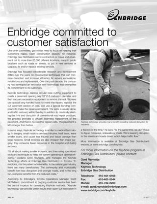 Enbridge committed to
customer satisfaction
Like other businesses, gas utilities need to focus on keeping their
customers happy. Each construction season, for instance,
Enbridge Gas Distribution sends contractors or crews and equip-
ment out to more than 20,000 different locations, many in public
locations such as roads or streets, to put in new services or
upgrade, fix and/or replace existing services.

Enbridge has focused considerable research and development
(R&D) over the years on construction techniques that can mini-
mize disruption and increase efficiency for service excavations,
installations and replacement. Over the past decade, the compa-
ny has developed an innovative new technology that exemplifies
its commitment to its customers.

Keyhole technology deploys circular core cutting equipment to
create a pavement opening only 18" (0.5 metres) in diameter, and
then vacuum excavation equipment to remove the soil. Workers
use special long-handled tools to make the repairs, replace the
cut pavement section or core, and use a special bonding com-
pound to make the repairs permanent. The work is usually done,
and traffic restored, within the day. In addition to drastically slash-
ing the time and disruption of conventional road repair practices,
the process provides a virtually seamless replacement of the
pavement. And there’s no need for repeat visits. The pavement is          Keyhole technology provides many benefits including reduced disruption for
left stronger than before.                                                residents.

In some ways, Keyhole technology is similar to medical technolo-          a fraction of the time,” he says. “At the same time, we don't have
gy. In surgery, small incisions are less intrusive, heal faster, leave    to dig up driveways, sidewalks or roads. We’re keeping disruption
smaller scars, and cause less trauma and tissue damage than               to the streets and roads down, which helps traffic flow.”
large incisions. Small incisions are also cheaper than major sur-
                                                                          More information is available at Enbridge Gas Distribution’s
gery: they consume fewer resources in the hospital and during
                                                                          website, at www.enbridge.com/keyhole.
recovery.

“It’s all about making smaller incisions, and then using specialized      For more information on the Keyhole program at
tools and techniques to keep the system operating at optimal effi-        Enbridge Gas Distribution, please contact:
ciency,” explains Gord Reynolds, who manages the Keyhole
                                                                          Gord Reynolds
Technology efforts at Enbridge Gas Distribution in Toronto. “In
medicine, it is the patient who benefits. In the natural gas industry,    Manager
there are many beneficiaries. The community and municipality              Keyhole Technology
benefit from less disruption and stronger roads, and in the long          Enbridge Gas Distribution
run, everyone benefits from the reduced costs.”
                                                                          Telephone: 416-461-0408
According to Enbridge’s Toronto Operations Manager Scott                  Fax:           416-461-5944
McClelland, commitment to ongoing customer service has been               Mobile:        416-732-2200
the central impetus for developing Keyhole methods. “Keyhole
                                                                          e-mail: gord.reynolds@enbridge.com
technology can provide better results than open-cut restoration in
                                                                          www.enbridge.com/keyhole

JULY 04                                                                                                                                       07-0077
 