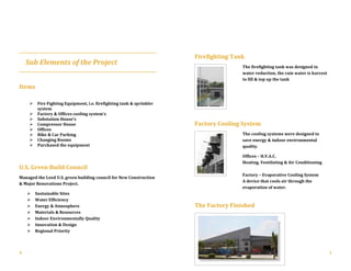 Sub Elements of the Project
Items

 Fire Fighting Equipment, i.e. firefighting tank & sprinkler
system
 Factory & Offices cooling system’s
 Substation House’s
 Compressor House
 Offices
 Bike & Car Parking
 Changing Rooms
 Purchased the equipment
U.S. Green Build Council
Managed the Leed U.S. green building council for New Construction
& Major Renovations Project.
 Sustainable Sites
 Water Efficiency
 Energy & Atmosphere
 Materials & Resources
 Indoor Environmentally Quality
 Innovation & Design
 Regional Priority
Firefighting Tank
The firefighting tank was designed in
water reduction, the rain water is harvest
to fill & top up the tank
Factory Cooling System
The cooling systems were designed to
save energy & indoor environmental
quality.
Offices – H.V.A.C.
Heating, Ventilating & Air Conditioning
Factory – Evaporative Cooling System
A device that cools air through the
evaporation of water.
The Factory Finished
4 1
 