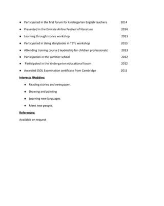  
 
● Participated in the first forum for kindergarten English teachers                   2014 
● Presented in the Emirate Airline Festival of literature                                       2014 
● Learning through stories workshop                                                                       2013  
● Participated in Using storybooks in TEYL workshop                                           2013 
● Attending training course ( leadership for children professionals)                  2013 
● Participation in the summer school                                                                       2012 
●  Participated in the kindergarten educational forum                                         2012 
● Awarded ESOL Examination certificate from Cambridge         2011 
Interests /Hobbies: 
● Reading stories and newspaper. 
● Drawing and painting  
● Learning new languages  
● Meet new people. 
References:  
Available on request   
 
 
 