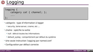 Linux LPIC2 noelmace.com
Logging
• catégorie : type d'information à logger
 security, lame-server, cname, etc ...
• chaîne : spécifie la sortie
 null : détruit toutes les informations
 default_syslog : comportement par défaut du système
• Une seule instruction logging par named.conf
• Configuration par défaut correcte
logging {
category cat { channel; };
...
};
logging {
category cat { channel; };
...
};
 