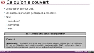 Linux LPIC2 noelmace.com
Ce qu’on a couvert
• Ce qu'est un serveur DNS.
• Les quelques principes génériques à connaître.
• Bind
 named.conf
 /var/named
 rndc
Weight : 2
Description : Candidates should be able to configure BIND to function as a caching-only
DNS server. This objective includes the ability to convert older BIND configuration files to
newer format, managing a running server and configuring logging
207.1 Basic DNS server configuration
 