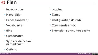 Linux LPIC2 noelmace.com
Plan
• Introduction
• Hiérarchie
• Fonctionnement
• Vocabulaire
• Bind
• Composants
• Syntaxe du fichier
named.conf
• Options
• Logging
• Zones
• Configuration de rndc
• Commandes rndc
• Exemple : serveur de cache
 