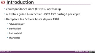 Linux LPIC2 noelmace.com
Introduction
• correspondance nom (FQDN) / adresse ip
• autrefois grâce à un fichier HOST.TXT partagé par copie
• Remplace les fichiers hosts depuis 1987
 "dynamique"
 centralisé
 hiérarchisé
 standard
 