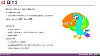 Linux LPIC2 noelmace.com
Bind
• Berkeley Internet Name Daemon
• standard de fait
 aujourd'hui maintenu par l'Internet Systems Consortium
• Libre : Licence ISC / OpenBSD
• Version 9
 la plus courante
 stable, sécurisé et confirmé (plus de 10 ans)
 objectif LPIC
• Version 10
 récente (février 2013)
 totalement différente (réécrit à partir de zéro en 5 ans)
 intègre également le DHCP
 