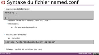 Linux LPIC2 noelmace.com
Syntaxe du fichier named.conf
• instruction (statements)
;
 options, forwarders, logging, zone "xxx", etc …
 imbricables
• ex : forwarders dans options
• instruction "simples"
 ex : inclusion
• doivent toutes se terminer par un ;
keyword {
...
} ;
keyword {
...
} ;
include "/etc/bind/named.conf.options";include "/etc/bind/named.conf.options";
 