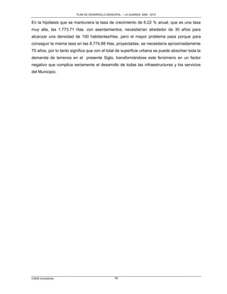 PLAN DE DESARROLLO MUNICIPAL – LA GUARDIA 2006 - 2010


En la hipótesis que se mantuviera la tasa de crecimiento de 6.22 % anual, que es una tasa
muy alta, las 1.773,71 Has. con asentamientos, necesitarían alrededor de 30 años para
alcanzar una densidad de 100 habitantes/Has. pero el mayor problema pasa porque para
conseguir la misma tasa en las 8.774,88 Has. proyectadas, se necesitaría aproximadamente
70 años, por lo tanto significa que con el total de superficie urbana se puede absorber toda la
demanda de terrenos en el presente Siglo, transformándose este fenómeno en un factor
negativo que complica seriamente el desarrollo de todas las infraestructuras y los servicios
del Municipio.




CAEM Consultores                                  16
 