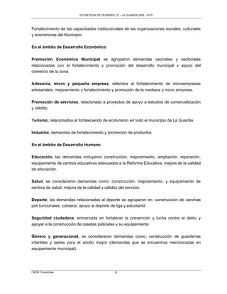 ESTRATEGIA DE DESARROLLO – LA GUARDIA 2006 - 2010




Fortalecimiento de las capacidades institucionales de las organizaciones sociales, culturales
y económicas del Municipio.


En el ámbito de Desarrollo Económico

Promoción Económica Municipal se agruparon demandas vecinales y sectoriales
relacionadas con el fortalecimiento y promoción del desarrollo municipal y apoyo del
comercio de la zona.

Artesanía, micro y pequeña empresa, referidos al fortalecimiento de microempresas
artesanales, mejoramiento y fortalecimiento y promoción de la mediana y micro empresa.

Promoción de servicios, relacionado a proyectos de apoyo a estudios de comercialización
y crédito.

Turismo, relacionados al fortaleciendo de ecoturismo en todo el municipio de La Guardia

Industria, demandas de fortalecimiento y promoción de productos

En el ámbito de Desarrollo Humano

Educación, las demandas incluyeron construcción, mejoramiento, ampliación, reparación,
equipamiento de centros educativos adecuados a la Reforma Educativa; mejora de la calidad
de educación.

Salud, se consideraron demandas como: construcción, mejoramiento, y equipamiento de
centros de salud: mejora de la calidad y calidez del servicio.

Deporte, las demandas relacionadas al deporte se agruparon en: construcción de canchas
poli funcionales, coliseos; apoyo al deporte de liga y estudiantil.


Seguridad ciudadana, enmarcada en fortalecer la prevención y lucha contra el delito y
apoyar a la construcción de casetas policiales y su equipamiento

Género y generacional, se consideraron demandas como; construcción de guarderías
infantiles y sedes para el adulto mayor (demandas que se encuentras mencionadas en
equipamiento municipal).




CAEM Consultores                                 8
 