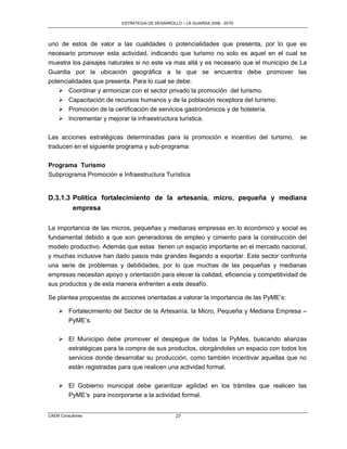 ESTRATEGIA DE DESARROLLO – LA GUARDIA 2006 - 2010




uno de estos de valor a las cualidades o potencialidades que presenta, por lo que es
necesario promover esta actividad, indicando que turismo no solo es aquel en el cual se
muestra los paisajes naturales si no este va mas allá y es necesario que el municipio de La
Guardia por la ubicación geográfica a la que se encuentra debe promover las
potencialidades que presenta. Para lo cual se debe:
    Coordinar y armonizar con el sector privado la promoción del turismo.
    Capacitación de recursos humanos y de la población receptora del turismo.
    Promoción de la certificación de servicios gastronómicos y de hotelería.
    Incrementar y mejorar la infraestructura turística.

Las acciones estratégicas determinadas para la promoción e incentivo del turismo,         se
traducen en el siguiente programa y sub-programa:

Programa Turismo
Subprograma Promoción e Infraestructura Turística


D.3.1.3 Política fortalecimiento de la artesanía, micro, pequeña y mediana
        empresa

La importancia de las micros, pequeñas y medianas empresas en lo económico y social es
fundamental debido a que son generadoras de empleo y cimiento para la construcción del
modelo productivo. Además que estas tienen un espacio importante en el mercado nacional,
y muchas inclusive han dado pasos más grandes llegando a exportar. Este sector confronta
una serie de problemas y debilidades, por lo que muchas de las pequeñas y medianas
empresas necesitan apoyo y orientación para elevar la calidad, eficiencia y competitividad de
sus productos y de esta manera enfrenten a este desafío.

Se plantea propuestas de acciones orientadas a valorar la importancia de las PyME’s:

     Fortalecimiento del Sector de la Artesanía, la Micro, Pequeña y Mediana Empresa –
      PyME’s.

     El Municipio debe promover el despegue de todas la PyMes, buscando alianzas
      estratégicas para la compra de sus productos, otorgándoles un espacio con todos los
      servicios donde desarrollar su producción, como también incentivar aquellas que no
         están registradas para que realicen una actividad formal.

     El Gobierno municipal debe garantizar agilidad en los trámites que realicen las
      PyME’s para incorporarse a la actividad formal.


CAEM Consultores                                   27
 