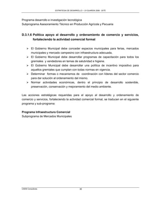 ESTRATEGIA DE DESARROLLO – LA GUARDIA 2006 - 2010




Programa desarrollo e investigación tecnológica
Subprograma Asesoramiento Técnico en Producción Agrícola y Pecuaria


D.3.1.6 Política apoyo al desarrollo y ordenamiento de comercio y servicios,
        fortaleciendo la actividad comercial formal

     El Gobierno Municipal debe conceder espacios municipales para ferias, mercados
      municipales y mercado campesino con infraestructura adecuada,
     El Gobierno Municipal debe desarrollar programas de capacitación para todos los
      gremiales y vendedores en temas de salubridad e higiene.
     El Gobierno Municipal debe desarrollar una política de incentivo impositivo para
      aquellos gremiales que cumplan con todas normas en vigencia.
     Determinar formas o mecanismos de coordinación con líderes del sector comercio
      para dar solución al ordenamiento del mismo.
     Normar actividades económicas, dentro el principio de desarrollo sostenible,
      preservación, conservación y mejoramiento del medio ambiente.

Las acciones estratégicas requeridas para el apoyo al desarrollo y ordenamiento de
comercio y servicios, fortaleciendo la actividad comercial formal, se traducen en el siguiente
programa y sub-programa:


Programa Infraestructura Comercial
Subprograma de Mercados Municipales




CAEM Consultores                                 30
 