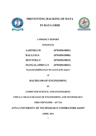 PREVENTING HACKING OF DATA

                         IN DATA GRID



                      A PROJECT REPORT

                            Submitted by

         AARTHI.S.M                      (070105618001)
         BALGANI.S                       (070105618006)
         JEEVITHA.Y                      (070105618015)
         MANGALAPRIYA.Y                  (070105618021)
          In partial fulfillment for the award of the degree

                                 of

             BACHELOR OF ENGINEERING

                                 IN

         COMPUTER SCIENCE AND ENGINEERING

 VIDYAA VIKAS COLLEGE OF ENGINEERING AND TECHNOLOGY

                   TIRUCHENGODE – 637 214

ANNA UNIVERSITY OF TECHNOLOGY COIMBATORE 641047

                            APRIL 2011
                                  1
 