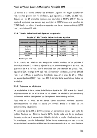 Ajuste del Plan de Desarrollo Municipal El Torno 2009-2013


De acuerdo a la cuadro anterior los Sindicatos Agrarios de mayor superficie en
Has. son los grandes con 17 sindicatos, que equivalen a 46.28% (23.329 Has.)
Seguido de los 21 sindicatos medianos que equivalen al 28.75%. (14.491 Has.) y
existen 2 sindicatos muy grandes que equivalen al 13.98% tienen una superficie de
(7.046 Has.) y por ultimo 18 sindicatos pequeños que tienen una superficie de (5.539
Has.) y equivalen al 10.99%.

5.3.4. Tamaño de los Sindicatos Agrarios por parcelas

                    Cuadro Nº 48.- Tamaño de los sindicatos agrarios

                                                   Número de    Superficie   Superficie
        Tamaño del Sindicato        Rango (Ha.)
                                                  Comunidades     (Ha.)        en %

                Pequeño                1a5             6        2,710.93        5.4
                Mediano               5 a 10          19        11,097.36      22.0
                 Grande               11 a 20         24        20,705.27      41.1
              Muy Grande              21 a 40          9        15,890.83      31.5
                 Totales                              58        50,404.39       100
       Fuente: Agrisis. 2008.


En el cuadro se analizan los rangos del tamaño promedio de las parcelas, 6
sindicatos abarcan (2.711 Has.), equivale al 5.4%. siendo el rango de 1 a 5 Has., los
que tienen de 6 a 10 Has., con 19 sindicatos con una extensión de (11.097 Has.)
equivale al 22%, el rango de 11 a 20 Has. componen 24 sindicatos, equivale (20.705
Has.) y un 41.1% de la superficie y 9 sindicatos están en el rango de 21 a 40 has
los que contabilizan (15.891 Has.) y un 31.5 % del total de la superficie de todos los
sindicatos.

5.3.5. Origen de los sindicatos

La propiedad de la tierra, antes de la Reforma Agraria de 1.952, era de tipo feudal,
aproximadamente en los años 60 se da un proceso de afectación, parcelamiento y
dotación de tierras a los lugareños y a los migrantes de los valles y altiplano.

Poco más de la mitad de las tierras fueron adquiridas mediante dotación,
aproximadamente un tercio se obtuvo por compra directa y el resto fue por
consolidación y adjudicación.

Al   comienzo del 2.003 al 2.008 comienza un saneamiento simple                  por parte del
Instituto Nacional de           Reforma Agraria INRA, donde cada uno de los sindicatos
formados comienza el saneamiento, titilación de todo el predio y finalmente con un
documento que permite la legalidad de las tierras. A pesar de que esto no es de
apoyo directo al campesino debido a que el saneamiento simple le da como dueño de



                                                                                          102
 