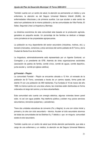 Ajuste del Plan de Desarrollo Municipal El Torno 2009-2013


También cuenta con un centro de salud, la atención es permanente un médico y una
enfermera, la atención es del Seguro Universal Materno Infantil (SUMI), de
enfermedades infecciosas y de primeros auxilios. Los que acuden a este centro de
salud son pobladores de la misma población y de las comunidades de Villa Florida, El
Salao, Segunda Línea La Angostura y Bermejo.


La dinámica económica de esta comunidad esta basada en la producción agrícola,
ganadera en pequeña escala. Un porcentaje de las familias se dedican a trabajar
como jornaleros en las propiedades agropecuarias.


La población es muy dependiente del sector secundario (industrias, molinos, etc.) y
terciario (mercados, comercios y otros servicios) del centro poblado de El Torno y de la
Ciudad de Santa Cruz de la Sierra.


La Angostura, administrativamente está representado por un Agente Cantonal, un
Corregidor y un presidente de OTB. Además de otras organizaciones sectoriales
(asociación de padres de familia, comité cívico, comité de aguas, comité deportivo,
junta escolar y comité pro iglesia católica).


g) Forestal – Playón:
La comunidad Forestal - Playón se encuentra ubicada a 12 Km. al noroeste de la
población de El Torno, conectada a través de un camino ripiado, forma parte del
distrito VI con una población de 480 habitantes. Fue fundada el 16 de marzo del año
1968, la misma cuenta con una área urbana, las viviendas están distribuidas en forma
ordenada a lo largo del camino y no tiene alcantarillado.


Esta comunidad solo cuenta con energía eléctrica, algunas viviendas tienen panel
solar, no así con agua potable. Hay telefonía pública y existen muy pocos servicios
secundarios y terciarios (pulperías y panaderías).


Tiene dos unidades educativas de convenio (Fe y Alegría), la una con ciclos inicial y
primario y la otra con ciclo secundario – técnico. Acuden al ciclo secundario alumnos
de todas las comunidades de los Distritos 6 y 7 debido a que en ninguna comunidad
existe el ciclo secundario.


También cuenta con un centro de salud que brinda atención permanente, que esta a
cargo de una enfermera y un médico, la atención es del Seguro Universal Materno


                                                                                     21
 