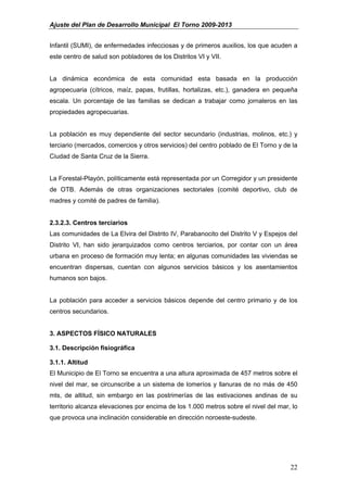 Ajuste del Plan de Desarrollo Municipal El Torno 2009-2013


Infantil (SUMI), de enfermedades infecciosas y de primeros auxilios, los que acuden a
este centro de salud son pobladores de los Distritos VI y VII.


La dinámica económica de esta comunidad esta basada en la producción
agropecuaria (cítricos, maíz, papas, frutillas, hortalizas, etc.), ganadera en pequeña
escala. Un porcentaje de las familias se dedican a trabajar como jornaleros en las
propiedades agropecuarias.


La población es muy dependiente del sector secundario (industrias, molinos, etc.) y
terciario (mercados, comercios y otros servicios) del centro poblado de El Torno y de la
Ciudad de Santa Cruz de la Sierra.


La Forestal-Playón, políticamente está representada por un Corregidor y un presidente
de OTB. Además de otras organizaciones sectoriales (comité deportivo, club de
madres y comité de padres de familia).


2.3.2.3. Centros terciarios
Las comunidades de La Elvira del Distrito IV, Parabanocito del Distrito V y Espejos del
Distrito VI, han sido jerarquizados como centros terciarios, por contar con un área
urbana en proceso de formación muy lenta; en algunas comunidades las viviendas se
encuentran dispersas, cuentan con algunos servicios básicos y los asentamientos
humanos son bajos.


La población para acceder a servicios básicos depende del centro primario y de los
centros secundarios.


3. ASPECTOS FÍSICO NATURALES

3.1. Descripción fisiográfica

3.1.1. Altitud
El Municipio de El Torno se encuentra a una altura aproximada de 457 metros sobre el
nivel del mar, se circunscribe a un sistema de lomeríos y llanuras de no más de 450
mts, de altitud, sin embargo en las postrimerías de las estivaciones andinas de su
territorio alcanza elevaciones por encima de los 1.000 metros sobre el nivel del mar, lo
que provoca una inclinación considerable en dirección noroeste-sudeste.




                                                                                     22
 