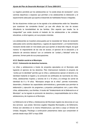 Ajuste del Plan de Desarrollo Municipal El Torno 2009-2013


Lo negativo percibido por los adolescentes es “no exista áreas de recreación”, como
canchas deportivas o espacios que permitan a los adolescentes la distracción y el
esparcimiento adecuado que aporte al desarrollo de habilidades físicas e integrales.


De las situaciones vividas que no les agrada a los adolescentes están los “desastres
que ocasionan las constantes lluvias”; ya que ello afecta las vías de acceso
dificultando la transitabilidad de las familias. Otro aspecto que resalta “es la
inseguridad” que existe durante el traslado de los adolescentes a las unidades
educativas, a otros lugares y en sus propias viviendas.


Los adolescentes se muestran preocupados por la necesidad de “áreas de recreación
adecuadas como canchas deportivas y lugares de esparcimiento”, y el mantenimiento
necesario donde están en mal estado para que aporten al desarrollo integral, de igual
manera “el mejoramiento de las vías de acceso, el ejercicio de la educación y la
dotación de servicios básicos” con un ambiente de “unidad y felicidad” entre las
personas, forman parte de sus preocupaciones.

4.5.2. Gestión social en el Municipio
4.5.2.1. Vulneración de derechos humanos.

La niñez y adolescencia a través de proyectos ejecutados en el Municipio está
logrando el ejercicio de los derechos. Plan Internacional mediante el proyecto de
“Juntos por la identidad” permite que la niñez y adolescencia ejerzan el derecho a la
identidad mediante el registro y la corrección de certificados de nacimiento de niños,
niñas, adolescentes mujeres y varones de 0 a 18 años y la entrega de carnet de
identidad de 8 a 18 años. “Municipios amigos de la niñez”, permite incrementar,
desarrollar y fortalecer las capacidades administrativas y gerenciales que permitan la
elaboración y ejecución de programas y proyectos participativos con y para niños,
niñas, adolescentes y sus familias. A través del “fortalecimiento de la Defensoría en el
Municipio”, se ha logrado la promoción de derechos y responsabilidades de la niñez,
adolescencia y de mujeres en el Municipio.


La Defensoría de la Niñez y Adolescencia del Municipio registra las denuncias en sus
dos servicios que presta: Servicios Legales Integrales Municipales y de Defensoría.
Ambos son atendidos en la misma infraestructura, que tiene a cargo un Director de
Unidad, Abogada, Psicólogo a continuación presentamos datos que comprenden el
periodo desde mayo 2007 a mayo 2008:




                                                                                       62
 