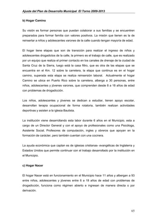 Ajuste del Plan de Desarrollo Municipal El Torno 2009-2013


b) Hogar Camino


Su visión es formar personas que puedan colaborar a sus familias y se encuentren
preparados para formar familia con valores positivos. La misión que tienen es la de
reinsertar a niños y adolescentes varones de la calle cuando tengan mayoría de edad.


El hogar tiene etapas que son de transición para realizar el ingreso de niños y
adolescentes drogadictos de la calle, la primero es el trabajo de calle, que es realizado
por un equipo que realiza el primer contacto en los canales de drenaje de la ciudad de
Santa Cruz de la Sierra, luego está la casa filtro, que es otra de las etapas que se
encuentra en el Km. 12 sobre la carretera, la etapa que continua es en el hogar
camino, superada esta etapa se realiza reinsersión laboral.       Actualmente el hogar
Camino se ubica en Puerto Rico sobre la carretera, alberga a 30 personas, entre
niños, adolescentes y jóvenes varones, que comprenden desde 8 a 18 años de edad
con problemas de drogadicción.


Los niños, adolescentes y jóvenes se dedican a estudiar, tienen apoyo escolar,
desarrollan terapia ocupacional de forma rotatoria, también realizan actividades
deportivas y asisten a la iglesia Bautista.


La institución viene desarrollando esta labor durante 6 años en el Municipio, esta a
cargo de un Director General y con el apoyo de profesionales como una Psicóloga,
Asistente Social, Profesores de computación, ingles y obreros que apoyan en la
formación de carácter, pero también cuentan con una cocinera.


La ayuda económica que captan es de iglesias cristianas- evangélicas de Inglaterra y
Estados Unidos que permite continuar con el trabajo desarrollado por la institución en
el Municipio.


c) Hogar Nacer


El hogar Nacer está en funcionamiento en el Municipio hace 11 años y albergan a 93
entre niños, adolescentes y jóvenes entre 6 a 18 años de edad con problemas de
drogadicción, funciona como régimen abierto e ingresan de manera directa o por
derivación.




                                                                                      65
 