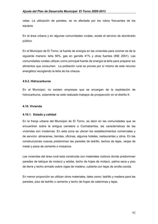 Ajuste del Plan de Desarrollo Municipal El Torno 2009-2013


velas. La utilización de paneles, se ve afectada por los robos frecuentes de los
equipos.


En el área urbana y en algunas comunidades rurales, existe el servicio de alumbrado
público


En el Municipio de El Torno, la fuente de energía en las viviendas para cocinar es de la
siguiente manera: leña 56%, gas en garrafa 41% y otras fuentes (INE 2001). Las
comunidades rurales utilizan como principal fuente de energía la leña para preparar los
alimentos que consumen. La población rural se provee por sí mismo de este recurso
energético recogiendo la leña de los chacos.


4.9.2. Hidrocarburos

En el Municipio; no existen empresas que se encargan de la explotación de
hidrocarburos, solamente se está realizado trabajos de prospección en el distrito II.


4.10. Vivienda

4.10.1. Estado y calidad

En la franja urbana del Municipio de El Torno, es decir en las comunidades que se
encuentran sobre la antigua carretera a Cochabamba, las características de las
viviendas son modernas. En esta zona se ubican los establecimientos comerciales y
de servicio: almacenes, tiendas, oficinas, algunos hoteles, restaurantes y otros. En las
construcciones nuevas predominan las paredes de ladrillo, techos de tejas, verjas de
metal y pisos de cemento o mosaicos


Las viviendas del área rural esta construida con materiales rústicos donde predominan
paredes de tabique de motacú y adobe, techo de hojas de motacú, palma seca y piso
de tierra y techo armado sobre vigas de madera, cubierta con tejas de arcilla cocida.


En menor proporción se utilizan otros materiales, tales como: ladrillo y madera para las
paredes, piso de ladrillo o cemento y techo de hojas de calaminas y tejas.




                                                                                        92
 