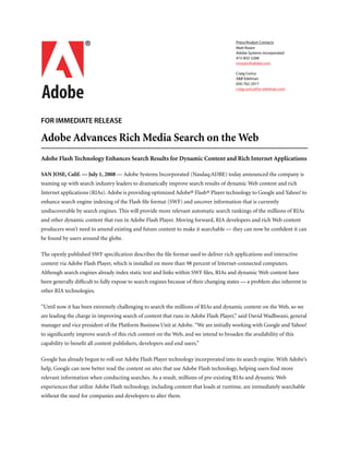Press/Analyst Contacts
                                                                                       Matt Rozen
                                                                                       Adobe Systems Incorporated
                                                                                       415-832-2268
                                                                                       mrozen@adobe.com

                                                                                       Craig Corica
                                                                                       A&R Edelman
                                                                                       650-762-2917


bc
FOR IMMEDIATE RELEASE
                                                                                       craig.corica@ar-edelman.com




Adobe Advances Rich Media Search on the Web
Adobe Flash Technology Enhances Search Results for Dynamic Content and Rich Internet Applications

SAN JOSE, Calif. — July 1, 2008 — Adobe Systems Incorporated (Nasdaq:ADBE) today announced the company is
teaming up with search industry leaders to dramatically improve search results of dynamic Web content and rich
Internet applications (RIAs). Adobe is providing optimized Adobe® Flash® Player technology to Google and Yahoo! to
enhance search engine indexing of the Flash ﬁle format (SWF) and uncover information that is currently
undiscoverable by search engines. This will provide more relevant automatic search rankings of the millions of RIAs
and other dynamic content that run in Adobe Flash Player. Moving forward, RIA developers and rich Web content
producers won’t need to amend existing and future content to make it searchable — they can now be conﬁdent it can
be found by users around the globe.

The openly published SWF speciﬁcation describes the ﬁle format used to deliver rich applications and interactive
content via Adobe Flash Player, which is installed on more than 98 percent of Internet-connected computers.
Although search engines already index static text and links within SWF ﬁles, RIAs and dynamic Web content have
been generally difﬁcult to fully expose to search engines because of their changing states — a problem also inherent in
other RIA technologies.

“Until now it has been extremely challenging to search the millions of RIAs and dynamic content on the Web, so we
are leading the charge in improving search of content that runs in Adobe Flash Player,” said David Wadhwani, general
manager and vice president of the Platform Business Unit at Adobe. “We are initially working with Google and Yahoo!
to signiﬁcantly improve search of this rich content on the Web, and we intend to broaden the availability of this
capability to beneﬁt all content publishers, developers and end users.”

Google has already begun to roll out Adobe Flash Player technology incorporated into its search engine. With Adobe’s
help, Google can now better read the content on sites that use Adobe Flash technology, helping users ﬁnd more
relevant information when conducting searches. As a result, millions of pre-existing RIAs and dynamic Web
experiences that utilize Adobe Flash technology, including content that loads at runtime, are immediately searchable
without the need for companies and developers to alter them.
 