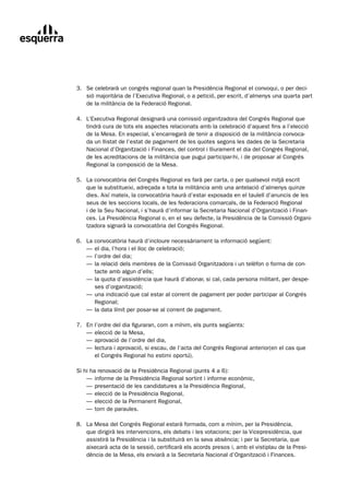 3.	 Se	celebrarà	un	congrés	regional	quan	la	Presidència	Regional	el	convoqui,	o	per	deci-
	       sió	majoritària	de	l’Executiva	Regional,	o	a	petició,	per	escrit,	d’almenys	una	quarta	part	
        de	la	militància	de	la	Federació	Regional.

	   4.	 L’Executiva	Regional	designarà	una	comissió	organitzadora	del	Congrés	Regional	que	
	       tindrà	cura	de	tots	els	aspectes	relacionats	amb	la	celebració	d’aquest	fins	a	l’elecció	
        de	la	Mesa.	En	especial,	s’encarregarà	de	tenir	a	disposició	de	la	militància	convoca-
        da	un	llistat	de	l’estat	de	pagament	de	les	quotes	segons	les	dades	de	la	Secretaria	
        Nacional	d’Organització	i	Finances,	del	control	i	lliurament	el	dia	del	Congrés	Regional,	
        de	les	acreditacions	de	la	militància	que	pugui	participar-hi,	i	de	proposar	al	Congrés	
        Regional	la	composició	de	la	Mesa.

	   5.	 La	convocatòria	del	Congrés	Regional	es	farà	per	carta,	o	per	qualsevol	mitjà	escrit
	       que	la	substitueixi,	adreçada	a	tota	la	militància	amb	una	antelació	d’almenys	quinze	
        dies.	Així	mateix,	la	convocatòria	haurà	d’estar	exposada	en	el	taulell	d’anuncis	de	les	
        seus	de	les	seccions	locals,	de	les	federacions	comarcals,	de	la	Federació	Regional		
        i	de	la	Seu	Nacional,	i	s’haurà	d’informar	la	Secretaria	Nacional	d’Organització	i	Finan-
        ces.	La	Presidència	Regional	o,	en	el	seu	defecte,	la	Presidència	de	la	Comissió	Organi-
        tzadora	signarà	la	convocatòria	del	Congrés	Regional.

	   6.	   La	convocatòria	haurà	d’incloure	necessàriament	la	informació	següent:
	   	     —	el	dia,	l’hora	i	el	lloc	de	celebració;
	   	     —	l’ordre	del	dia;
	   	     —	la	relació	dels	membres	de	la	Comissió	Organitzadora	i	un	telèfon	o	forma	de	con-	
          	 tacte	amb	algun	d’ells;
	   	     —	la	quota	d’assistència	que	haurà	d’abonar,	si	cal,	cada	persona	militant,	per	despe-	
          	 ses	d’organització;
	   	     —	una	indicació	que	cal	estar	al	corrent	de	pagament	per	poder	participar	al	Congrés		
          	 Regional;
	   	     —	la	data	límit	per	posar-se	al	corrent	de	pagament.

	   7.	   En	l’ordre	del	dia	figuraran,	com	a	mínim,	els	punts	següents:
	   	     —	elecció	de	la	Mesa,
	   	     —	aprovació	de	l’ordre	del	dia,
	   	     —	lectura	i	aprovació,	si	escau,	de	l’acta	del	Congrés	Regional	anterior(en	el	cas	que		
          	 el	Congrés	Regional	ho	estimi	oportú).

	   Si	hi	ha	renovació	de	la	Presidència	Regional	(punts	4	a	6):
	   	 —	informe	de	la	Presidència	Regional	sortint	i	informe	econòmic,
	   	 —	presentació	de	les	candidatures	a	la	Presidència	Regional,
	   	 —	elecció	de	la	Presidència	Regional,
	   	 —	elecció	de	la	Permanent	Regional,
	   	 —	torn	de	paraules.

	   8.	 La	Mesa	del	Congrés	Regional	estarà	formada,	com	a	mínim,	per	la	Presidència,
	       que	dirigirà	les	intervencions,	els	debats	i	les	votacions;	per	la	Vicepresidència,	que	
        assistirà	la	Presidència	i	la	substituirà	en	la	seva	absència;	i	per	la	Secretaria,	que	
        aixecarà	acta	de	la	sessió,	certificarà	els	acords	presos	i,	amb	el	vistiplau	de	la	Presi-
        dència	de	la	Mesa,	els	enviarà	a	la	Secretaria	Nacional	d’Organització	i	Finances.
 