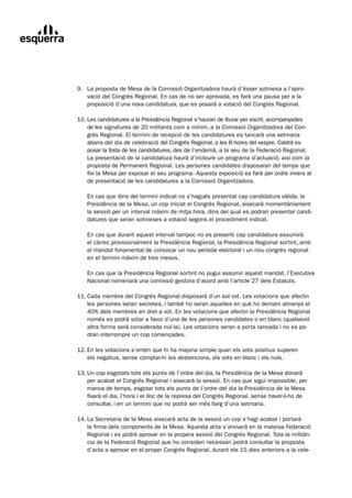 9.	 La	proposta	de	Mesa	de	la	Comissió	Organitzadora	haurà	d’ésser	sotmesa	a	l’apro-
	       vació	del	Congrés	Regional.	En	cas	de	no	ser	aprovada,	es	farà	una	pausa	per	a	la	
        proposició	d’una	nova	candidatura,	que	es	posarà	a	votació	del	Congrés	Regional.

	   10.	Les	candidatures	a	la	Presidència	Regional	s’hauran	de	lliurar	per	escrit,	acompanyades
	       de	les	signatures	de	20	militants	com	a	mínim,	a	la	Comissió	Organitzadora	del	Con-
        grés	Regional.	El	termini	de	recepció	de	les	candidatures	es	tancarà	una	setmana	
        abans	del	dia	de	celebració	del	Congrés	Regional,	a	les	8	hores	del	vespre.	Caldrà	ex-
        posar	la	llista	de	les	candidatures,	des	de	l’endemà,	a	la	seu	de	la	Federació	Regional.	
        La	presentació	de	la	candidatura	haurà	d’incloure	un	programa	d’actuació,	així	com	la	
        proposta	de	Permanent	Regional.	Les	persones	candidates	disposaran	del	temps	que	
        fixi	la	Mesa	per	exposar	el	seu	programa.	Aquesta	exposició	es	farà	per	ordre	invers	al	
        de	presentació	de	les	candidatures	a	la	Comissió	Organitzadora.

	       En	cas	que	dins	del	termini	indicat	no	s’hagués	presentat	cap	candidatura	vàlida,	la	
        Presidència	de	la	Mesa,	un	cop	iniciat	el	Congrés	Regional,	aixecarà	momentàniament	
        la	sessió	per	un		nterval	màxim	de	mitja	hora,	dins	del	qual	es	podran	presentar	candi-
                         i
        datures	que	seran	sotmeses	a	votació	segons	el	procediment	indicat.

	       En	cas	que	durant	aquest	interval	tampoc	no	es	presenti	cap	candidatura	assumirà		
        el	càrrec	provisionalment	la	Presidència	Regional,	la	Presidència	Regional	sortint,	amb	
        el	mandat	fonamental	de	convocar	un	nou	període	electoral	i	un	nou	congrés	regional	
        en	el	termini	màxim	de	tres	mesos.

	       En	cas	que	la	Presidència	Regional	sortint	no	pugui	assumir	aquest	mandat,	l’Executiva	
        Nacional	nomenarà	una	comissió	gestora	d’acord	amb	l’article	27	dels	Estatuts.

	   11.	Cada	membre	del	Congrés	Regional	disposarà	d’un	sol	vot.	Les	votacions	que	afectin
	       les	persones	seran	secretes,	i	també	ho	seran	aquelles	en	què	ho	demani	almenys	el	
        40%	dels	membres	en	dret	a	vot.	En	les	votacions	que	afectin	la	Presidència	Regional	
        només	es	podrà	votar	a	favor	d’una	de	les	persones	candidates	o	en	blanc	(qualsevol	
        altra	forma	serà	considerada	nul·la).	Les	votacions	seran	a	porta	tancada	i	no	es	po-
        dran	interrompre	un	cop	començades.

	   12.	En	les	votacions	s’entén	que	hi	ha	majoria	simple	quan	els	vots	positius	superen
	       els	negatius,	sense	comptar-hi	les	abstencions,	els	vots	en	blanc	i	els	nuls.

	   13.	Un	cop	esgotats	tots	els	punts	de	l’ordre	del	dia,	la	Presidència	de	la	Mesa	donarà
	       per	acabat	el	Congrés	Regional	i	aixecarà	la	sessió.	En	cas	que	sigui	impossible,	per	
        manca	de	temps,	esgotar	tots	els	punts	de	l’ordre	del	dia	la	Presidència	de	la	Mesa	
        fixarà	el	dia,	l’hora	i	el	lloc	de	la	represa	del	Congrés	Regional,	sense	haver-li-ho	de	
        consultar,	i	en	un	termini	que	no	podrà	ser	més	llarg	d’una	setmana.

	   14.	La	Secretaria	de	la	Mesa	aixecarà	acta	de	la	sessió	un	cop	s’hagi	acabat	i	portarà
	       la	firma	dels	components	de	la	Mesa.	Aquesta	acta	s’arxivarà	en	la	mateixa	Federació	
        Regional	i	es	podrà	aprovar	en	la	propera	sessió	del	Congrés	Regional.	Tota	la	militàn-
        cia	de	la	Federació	Regional	que	ho	consideri	necessari	podrà	consultar	la	proposta	
        d’acta	a	aprovar	en	el	proper	Congrés	Regional,	durant	els	15	dies	anteriors	a	la	cele-
 