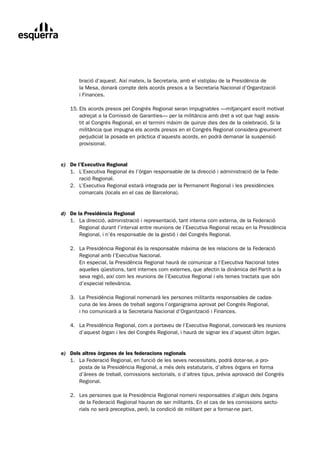 bració	d’aquest.	Així	mateix,	la	Secretaria,	amb	el	vistiplau	de	la	Presidència	de		
       la	Mesa,	donarà	compte	dels	acords	presos	a	la	Secretaria	Nacional	d’Organització		
       i	Finances.

	   15.	Els	acords	presos	pel	Congrés	Regional	seran	impugnables	—mitjançant	escrit	motivat
	       adreçat	a	la	Comissió	de	Garanties—	per	la	militància	amb	dret	a	vot	que	hagi	assis-
        tit	al	Congrés	Regional,	en	el	termini	màxim	de	quinze	dies	des	de	la	celebració.	Si	la	
        militància	que	impugna	els	acords	presos	en	el	Congrés	Regional	considera	greument	
        perjudicial	la	posada	en	pràctica	d’aquests	acords,	en	podrà	demanar	la	suspensió	
        provisional.


c) De l’Executiva Regional
	 1.	 L’Executiva	Regional	és	l’òrgan	responsable	de	la	direcció	i	administració	de	la	Fede-	
	      ració	Regional.
	 2.		 L’Executiva	Regional	estarà	integrada	per	la	Permanent	Regional	i	les	presidències
	      comarcals	(locals	en	el	cas	de	Barcelona).


d) De la Presidència Regional
	 1.	 La	direcció,	administració	i	representació,	tant	interna	com	externa,	de	la	Federació
	      Regional	durant	l’interval	entre	reunions	de	l’Executiva	Regional	recau	en	la	Presidència	
       Regional,	i	n’és	responsable	de	la	gestió	i	del	Congrés	Regional.

	   2.	 La	Presidència	Regional	és	la	responsable	màxima	de	les	relacions	de	la	Federació
	       Regional	amb	l’Executiva	Nacional.
	       En	especial,	la	Presidència	Regional	haurà	de	comunicar	a	l’Executiva	Nacional	totes	
        aquelles	qüestions,	tant	internes	com	externes,	que	afectin	la	dinàmica	del	Partit	a	la	
        seva	regió,	així	com	les	reunions	de	l’Executiva	Regional	i	els	temes	tractats	que	són	
        d’especial	rellevància.

	   3.	 La	Presidència	Regional	nomenarà	les	persones	militants	responsables	de	cadas-
	       cuna	de	les	àrees	de	treball	segons	l’organigrama	aprovat	pel	Congrés	Regional,		
        i	ho	comunicarà	a	la	Secretaria	Nacional	d’Organització	i	Finances.

	   4.	 La	Presidència	Regional,	com	a	portaveu	de	l’Executiva	Regional,	convocarà	les	reunions
	   	 d’aquest	òrgan	i	les	del	Congrés	Regional,	i	haurà	de	signar	les	d’aquest	últim	òrgan.


e) Dels altres òrganes de les federacions regionals
	 1.	 La	Federació	Regional,	en	funció	de	les	seves	necessitats,	podrà	dotar-se,	a	pro-
	     posta	de	la	Presidència	Regional,	a	més	dels	estatutaris,	d’altres	òrgans	en	forma	
      d’àrees	de	treball,	comissions	sectorials,	o	d’altres	tipus,	prèvia	aprovació	del	Congrés	
      Regional.

	   2.	 Les	persones	que	la	Presidència	Regional	nomeni	responsables	d’algun	dels	òrgans
	       de	la	Federació	Regional	hauran	de	ser	militants.	En	el	cas	de	les	comissions	secto-
        rials	no	serà	preceptiva,	però,	la	condició	de	militant	per	a	formar-ne	part.
 
