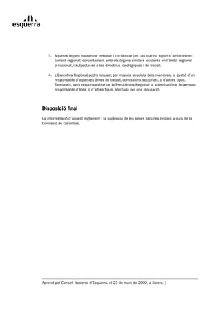 3.	 Aquests	òrgans	hauran	de	treballar	i	col·laborar	(en	cas	que	no	siguin	d’àmbit	estric-
	       tament	regional)	conjuntament	amb	els	òrgans	similars	existents	en	l’àmbit	regional		
        o	nacional,	i	subjectar-se	a	les	directrius	ideològiques	i	de	treball.

	   4.	 L’Executiva	Regional	podrà	recusar,	per	majoria	absoluta	dels	membres,	la	gestió	d’un
	       responsable	d’aquestes	àrees	de	treball,	comissions	sectorials,	o	d’altres	tipus.	
        Tanmateix,	serà	responsabilitat	de	la	Presidència	Regional	la	substitució	de	la	persona	
        responsable	d’àrea,	o	d’altres	tipus,	afectada	per	una	recusació.




Disposició final
La	interpretació	d’aquest	reglament	i	la	suplència	de	les	seves	llacunes	restarà	a	cura	de	la	
Comissió	de	Garanties.	




Aprovat	pel	Consell	Nacional	d’Esquerra,	el	23	de	març	de	2002,	a	Abrera.	|
 
