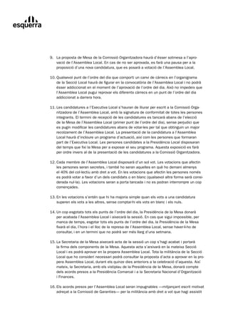 9.		 La	proposta	de	Mesa	de	la	Comissió	Organitzadora	haurà	d’ésser	sotmesa	a	l’apro-
	        vació	de	l’Assemblea	Local.	En	cas	de	no	ser	aprovada,	es	farà	una	pausa	per	a	la	
         proposició	d’una	nova	candidatura,	que	es	posarà	a	votació	de	l’Assemblea	Local.

	   10.	Qualsevol	punt	de	l’ordre	del	dia	que	comporti	un	canvi	de	càrrecs	en	l’organigrama
	       de	la	Secció	Local	haurà	de	figurar	en	la	convocatòria	de	l’Assemblea	Local	i	no	podrà	
        ésser	addiccionat	en	el	moment	de	l’aprovació	de	l’ordre	del	dia.	Això	no	impedeix	que	
        l’Assemblea	Local	pugui	reprovar	els	diferents	càrrecs	en	un	punt	de	l’ordre	del	dia	
        addiccionat	a	darrera	hora.

	   11.	Les	candidatures	a	l’Executiva	Local	s’hauran	de	lliurar	per	escrit	a	la	Comissió	Orga-
	       nitzadora	de	l’Assemblea	Local,	amb	la	signatura	de	conformitat	de	totes	les	persones	
        integrants.	El	termini	de	recepció	de	les	candidatures	es	tancarà	abans	de	l’elecció		
        de	la	Mesa	de	l’Assemblea	Local	(primer	punt	de	l’ordre	del	dia),	sense	perjudici	que	
        es	pugin	modificar	les	candidatures	abans	de	votar-les	per	tal	que	obtinguin	un	major	
        recolzament	de	l’Assemblea	Local.	La	presentació	de	la	candidatura	a	l’Assemblea		
        Local	haurà	d’incloure	un	programa	d’actuació,	així	com	les	persones	que	formaran	
        part	de	l’Executiva	Local.	Les	persones	candidates	a	la	Presidència	Local	disposaran	
        del	temps	que	fixi	la	Mesa	per	a	exposar	el	seu	programa.	Aquesta	exposició	es	farà	
        per	ordre	invers	al	de	la	presentació	de	les	candidatures	a	la	Comissió	Organitzadora.

	   12.	Cada	membre	de	l’Assemblea	Local	disposarà	d’un	sol	vot.	Les	votacions	que	afectin
	       les	persones	seran	secretes,	i	també	ho	seran	aquelles	en	què	ho	demani	almenys		
        el	40%	del	col·lectiu	amb	dret	a	vot.	En	les	votacions	que	afectin	les	persones	només	
        es	podrà	votar	a	favor	d’un	dels	candidats	o	en	blanc	(qualsevol	altra	forma	serà	consi-
        derada	nul·la).	Les	votacions	seran	a	porta	tancada	i	no	es	podran	interrompre	un	cop	
        començades.

	   13.	En	les	votacions	s’entén	que	hi	ha	majoria	simple	quan	els	vots	a	una	candidatura
	       superen	els	vots	a	les	altres,	sense	comptar-hi	els	vots	en	blanc	i	els	nuls.

	   14.	Un	cop	esgotats	tots	els	punts	de	l’ordre	del	dia,	la	Presidència	de	la	Mesa	donarà
	       per	acabada	l’Assemblea	Local	i	aixecarà	la	sessió.	En	cas	que	sigui	impossible,	per	
        manca	de	temps,	esgotar	tots	els	punts	de	l’ordre	del	dia,	la	Presidència	de	la	Mesa	
        fixarà	el	dia,	l’hora	i	el	lloc	de	la	represa	de	l’Assemblea	Local,	sense	haver-li-ho	de	
        consultar,	i	en	un	termini	que	no	podrà	ser	més	llarg	d’una	setmana.

	   15.	La	Secretaria	de	la	Mesa	aixecarà	acta	de	la	sessió	un	cop	s’hagi	acabat	i	portarà
	       la	firma	dels	components	de	la	Mesa.	Aquesta	acta	s’arxivarà	en	la	mateixa	Secció	
        Local	i	es	podrà	aprovar	en	la	propera	Assemblea	Local.	Tota	la	militància	de	la	Secció	
        Local	que	ho	consideri	necessari	podrà	consultar	la	proposta	d’acta	a	aprovar	en	la	pro-
        pera	Assemblea	Local,	durant	els	quinze	dies	anteriors	a	la	celebració	d’aquesta.	Així	
        mateix,	la	Secretaria,	amb	els	vistiplau	de	la	Presidència	de	la	Mesa,	donarà	compte	
        dels	acords	presos	a	la	Presidència	Comarcal	i	a	la	Secretaria	Nacional	d’Organització		
        i	Finances.

	   16.	Els	acords	presos	per	l’Assemblea	Local	seran	impugnables	—mitjançant	escrit	motivat
	       adreçat	a	la	Comissió	de	Garanties—	per	la	militància	amb	dret	a	vot	que	hagi	assistit	
 