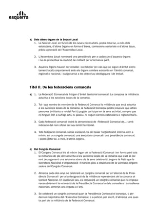 e) Dels altres òrgans de la Secció Local
	 1.	 La	Secció	Local,	en	funció	de	les	seves	necessitats,	podrà	dotar-se,	a	més	dels
	     estatutaris,	d’altres	òrgans	en	forma	d’àrees,	comissions	sectorials	o	d’altres	tipus,	
      prèvia	aprovació	de	l’Assemblea	Local.

	   2.	 L’Assemblea	Local	nomenarà	una	presidència	per	a	cadascun	d’aquests	òrgans
	       i	no	és	preceptiva	la	condició	de	militant	per	a	formar-ne	part.

	   3.	 Aquests	òrgans	hauran	de	treballar	i	col·laborar	(en	cas	que	no	siguin	d’àmbit	estric-
	       tament	local)	conjuntament	amb	els	òrgans	similars	existents	en	l’àmbit	comarcal,	
        regional	o	nacional,	i	subjectar-se	a	les	directrius	ideològiques	i	de	treball.




Títol II. De les federacions comarcals
a)	 1.	 La	Federació	Comarcal	és	l’òrgan	d’àmbit	territorial	comarcal.	La	composa	la	militància
	       adscrita	a	les	seccions	locals	de	la	comarca.

	   2.	 Tot	i	que	nomès	és	membre	de	la	Federació	Comarcal	la	militància	que	està	adscrita
	       a	les	seccions	locals	de	la	comarca,	la	Federació	Comarcal	podrà	preveure	que	altres	
        persones	(militants	o	no	del	Partit)	puguin	participar	en	la	seva	activitat,	sempre	que		
        no	tinguin	dret	a	sufragi	actiu	ni	passiu,	ni	tinguin	càrrecs	estatutaris	o	reglamentaris.

	   3.	 Cada	federació	comarcal	tindrà	la	denominació	de	«Federació	Comarcal	de...»	amb
	       indicació	del	nom	oficial	del	seu	àmbit	territorial.

	   4.	 Tota	federació	comarcal,	sense	excepció,	ha	de	basar	l’organització	interna,	com	a
	       mínim,	en	un	congrés	comarcal,	una	executiva	comarcal	i	una	presidència	comarcal,		
        i	podrà	dotar-se,	a	més,	d’altres	òrgans.


d) Del Congrés Comarcal
	 1.	 El	Congrés	Comarcal	és	el	màxim	òrgan	de	la	Federació	Comarcal	i	en	forma	part	tota
	      la	militància	de	ple	dret	adscrita	a	les	seccions	locals	de	la	comarca	que	està	al	cor-
       rent	de	pagament	una	setmana	abans	de	la	seva	celebració,	segons	la	llista	que	la	
       Secretaria	Nacional	d’Organització	i	Finances	posi	a	disposició	de	la	Comissió	Organit-
       zadora	del	Congrés	Comarcal.

	   2.	 Almenys	cada	dos	anys	se	celebrarà	un	congrés	comarcal	per	a	l’elecció	de	la	Presi-
	       dència	Comarcal	i	per	a	la	designació	de	la	militància	representant	de	la	comarca	al	
        Consell	Nacional.	En	qualsevol	cas,	es	convocarà	un	congrés	comarcal	que	no	impliqui	
        necessàriament	la	renovació	de	la	Presidència	Comarcal	o	dels	consellers	i	conselleres	
        nacionals,	almenys	una	vegada	a	l’any.

	   3.	 Se	celebrarà	un	congrés	comarcal	quan	la	Presidència	Comarcal	el	convoqui,	o	per	
	       decisió	majoritària	del	l’Executiva	Comarcal,	o	a	petició,	per	escrit,	d’almenys	una	quar-
        ta	part	de	la	militància	de	la	Federació	Comarcal.
 