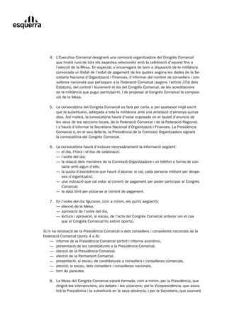 4.	 L’Executiva	Comarcal	designarà	una	comissió	organitzadora	del	Congrés	Comarcal
	       que	tindrà	cura	de	tots	els	aspectes	relacionats	amb	la	celebració	d’aquest	fins	a	
        l’elecció	de	la	Mesa.	En	especial,	s’encarregarà	de	tenir	a	disposició	de	la	militància	
        convocada	un	llistat	de	l’estat	de	pagament	de	les	quotes	segons	les	dades	de	la	Se-	
        cretaria	Nacional	d’Organització	i	Finances,	d’informar	del	nombre	de	consellers	i	con-
        selleres	nacionals	que	pertoquen	a	la	Federació	Comarcal	(segons	l’article	37d) dels	
        Estatuts),	del	control	i	lliurament	el	dia	del	Congrés	Comarcal,	de	les	acreditacions		
        de	la	militància	que	pugui	participar-hi,	i	de	proposar	al	Congrés	Comarcal	la	composi-
        ció	de	la	Mesa.

	   5.	 La	convocatòria	del	Congrés	Comarcal	es	farà	per	carta,	o	per	qualsevol	mitjà	escrit
	       que	la	substitueixi,	adreçada	a	tota	la	militància	amb	una	antelació	d’almenys	quinze	
        dies.	Així	mateix,	la	convocatòria	haurà	d’estar	exposada	en	el	taulell	d’anuncis	de	
        les	seus	de	les	seccions	locals,	de	la	Federació	Comarcal	i	de	la	Federació	Regional,	
        i	s’haurà	d’informar	la	Secretaria	Nacional	d’Organització	i	Finances.	La	Presidència	
        Comarcal	o,	en	el	seu	defecte,	la	Presidència	de	la	Comissió	Organitzadora	signarà		
        la	convocatòria	del	Congrés	Comarcal.

	   6.	   La	convocatòria	haurà	d’incloure	necessàriament	la	informació	següent:
	   	     —	el	dia,	l’hora	i	el	lloc	de	celebració;
	   	     —	l’ordre	del	dia;
	   	     —	la	relació	dels	membres	de	la	Comissió	Organitzadora	i	un	telèfon	o	forma	de	con-	
          	 tacte	amb	algun	d’ells;
	   	     —	la	quota	d’assistència	que	haurà	d’abonar,	si	cal,	cada	persona	militant	per	despe-	
          	 ses	d’organització;
	   	     —	una	indicació	que	cal	estar	al	corrent	de	pagament	per	poder	participar	al	Congrés		
          	 Comarcal;
	   	     —	la	data	límit	per	posar-se	al	corrent	de	pagament.

	   7.	   En	l’ordre	del	dia	figuraran,	com	a	mínim,	els	punts	següents:
	   	     —	elecció	de	la	Mesa,
	   	     —	aprovació	de	l’ordre	del	dia,
	   	     —	lectura	i	aprovació,	si	escau,	de	l’acta	del	Congrés	Comarcal	anterior	(en	el	cas		
          	 que	el	Congrés	Comarcal	ho	estimi	oportú).

Si	hi	ha	renovació	de	la	Presidència	Comarcal	o	dels	consellers	i	conselleres	nacionals	de	la	
Federació	Comarcal	(punts	4	a	8):
	 —	 informe	de	la	Presidència	Comarcal	sortint	i	informe	econòmic,
	 —	 presentació	de	les	candidatures	a	la	Presidència	Comarcal,
	 —	 elecció	de	la	Presidència	Comarcal,
	 —	 elecció	de	la	Permanent	Comarcal,
	 —	 presentació,	si	escau,	de	candidatures	a	consellers	i	conselleres	comarcals,
	 —	 elecció,	si	escau,	dels	consellers	i	conselleres	nacionals,
	 —	 torn	de	paraules.

	   8.	 La	Mesa	del	Congrés	Comarcal	estarà	formada,	com	a	mínim,	per	la	Presidència,	que
	       dirigirà	les	intervencions,	els	debats	i	les	votacions;	per	la	Vicepresidència,	que	assis-
        tirà	la	Presidència	i	la	substituirà	en	la	seva	absència;	i	per	la	Secretaria,	que	aixecarà	
 