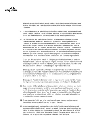 acta	de	la	sessió,	certificarà	els	acords	presos	i,	amb	el	vistiplau	de	la	Presidència	de	
       la	Mesa,	els	enviarà	a	la	Presidència	Regional	i	a	la	Secretaria	Nacional	d’Organització		
       i	Finances.

	   9.	 La	proposta	de	Mesa	de	la	Comissió	Organitzadora	haurà	d’ésser	sotmesa	a	l’aprova-
	       ció	del	Congrés	Comarcal.	En	cas	de	no	ser	aprovada,	es	farà	una	pausa	per	a	la	propo-
        sició	d’una	nova	candidatura,	que	es	posarà	a	votació	del	Congrés	Comarcal.

	   10.	Les	candidatures	a	la	Presidència	Comarcal	i	a	consellers	i	conselleres	nacionals
	       s’hauran	de	lliurar	per	escrit	a	la	Comissió	Organitzadora	del	Congrés	Comarcal.		
        El	termini	de	recepció	de	candidatures	es	tancarà	una	setmana	abans	del	dia	de	ce-
        lebració	del	Congrés	Comarcal,	a	les	8	hores	del	vespre.	Caldrà	exposar	la	llista	de		
        les	candidatures,	des	de	l’endemà,	a	la	seu	de	la	Federació	Comarcal.	La	presentació		
        de	la	candidatura	a	la	Presidència	Comarcal	haurà	d’incloure	un	programa	d’actuació,	
        així	com	la	proposta	de	la	Permanent	Comarcal.	Les	persones	candidates	disposaran	
        del	temps	que	fixi	la	Mesa	per	exposar	el	seu	programa.	Aquesta	exposició	es	farà		
        per	ordre	invers	al	de	presentació	de	les	candidatures	a	la	Comissió	Organitzadora.

	      En	cas	que	dins	del	termini	indicat	no	s’hagués	presentat	cap	candidatura	vàlida,	la	
       Presidència	de	la	Mesa,	un	cop	iniciat	el	Congrés	Comarcal,	aixecarà	momentàniament	
       la	sessió	per	un	interval	màxim	de	mitja	hora,	dins	del	qual	es	podran	presentar	candi-
       datures	que	seran	sotmeses	a	votació	segons	el	procediment	indicat.

	      	En	cas	que	durant	aquest	interval	tampoc	no	es	presenti	cap	candidatura	assumirà		
       el	càrrec	provisionalment	la	Presidència	Comarcal,	la	Presidència	Comarcal	sortint,	amb	
       el	mandat	fonamental	de	convocar	un	nou	període	electoral	i	un	nou	congrés	comarcal	
       en	el	termini	màxim	de	tres	mesos.

	      	En	cas	que	la	Presidència	Comarcal	sortint	no	pugui	assumir	aquest	mandat,	l’Execu-
       tiva	Regional	nomenarà	una	comissió	gestora	d’acord	amb	l’article	21	dels	Estatuts.

	   11.	Cada	membre	del	Congrés	Comarcal	disposarà	d’un	sol	vot.	Les	votacions	que	afectin
	       les	persones	seran	secretes,	i	també	ho	seran	aquelles	en	què	ho	demani	almenys		
        el	40%	dels	membres	en	dret	a	vot.	En	les	votacions	que	afectin	la	Presidència	Comar-
        cal	només	es	podrà	votar	a	favor	d’una	de	les	persones	candidates	o	en	blanc	(qual-	
        sevol	altra	forma	serà	considerada	nul·la).	Les	votacions	seran	a	porta	tancada	i	no		
        es	podran	interrompre	un	cop	començades.

	   12.	En	les	votacions	s’entén	que	hi	ha	majoria	simple	quan	els	vots	positius	superen
	       els	negatius,	sense	comptar-hi	els	vots	en	blanc	i	els	nuls.

	   13.	Un	cop	esgotats	tots	els	punts	de	l’ordre	del	dia,	la	Presidència	de	la	Mesa	donarà
	       per	acabat	el	Congrés	Comarcal	i	aixecarà	la	sessió.	En	cas	que	sigui	impossible,	per	
        manca	de	temps,	esgotar	tots	els	punts	de	l’ordre	del	dia,	la	Presidència	de	la	Mesa	
        fixarà	el	dia,	l’hora	i	el	lloc	de	la	represa	del	Congrés	Comarcal,	sense	haver-li-ho	de	
        consultar,	i	en	un	termini	que	no	podrà	ser	més	llarg	d’una	setmana.
 