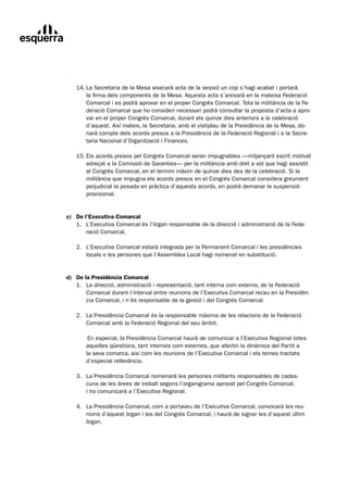 14.	La	Secretaria	de	la	Mesa	aixecarà	acta	de	la	sessió	un	cop	s’hagi	acabat	i	portarà	
	         la	firma	dels	components	de	la	Mesa.	Aquesta	acta	s’arxivarà	en	la	mateixa	Federació	
          Comarcal	i	es	podrà	aprovar	en	el	proper	Congrés	Comarcal.	Tota	la	militància	de	la	Fe-	
          deració	Comarcal	que	ho	consideri	necessari	podrà	consultar	la	proposta	d’acta	a	apro-	
          var	en	el	proper	Congrés	Comarcal,	durant	els	quinze	dies	anteriors	a	la	celebració	
          d’aquest.	Així	mateix,	la	Secretaria,	amb	el	vistiplau	de	la	Presidència	de	la	Mesa,	do-
          narà	compte	dels	acords	presos	a	la	Presidència	de	la	Federació	Regional	i	a	la	Secre-
          taria	Nacional	d’Organització	i	Finances.

	     15.	Els	acords	presos	pel	Congrés	Comarcal	seran	impugnables	—mitjançant	escrit	motivat
	         adreçat	a	la	Comissió	de	Garanties—	per	la	militància	amb	dret	a	vot	que	hagi	assistit	
          al	Congrés	Comarcal,	en	el	termini	màxim	de	quinze	dies	des	de	la	celebració.	Si	la	
          militància	que	impugna	els	acords	presos	en	el	Congrés	Comarcal	considera	greument	
          perjudicial	la	posada	en	pràctica	d’aquests	acords,	en	podrà	demanar	la	suspensió	
          provisional.


c) De l’Executiva Comarcal
	 1.	 L’Executiva	Comarcal	és	l’òrgan	responsable	de	la	direcció	i	administració	de	la	Fede-
	 	 ració	Comarcal.

	     2.	 L’Executiva	Comarcal	estarà	integrada	per	la	Permanent	Comarcal	i	les	presidències
	         locals	o	les	persones	que	l’Assemblea	Local	hagi	nomenat	en	substitució.
 		

d) De la Presidència Comarcal
	 1.	 La	direcció,	administració	i	representació,	tant	interna	com	externa,	de	la	Federació
	      Comarcal	durant	l’interval	entre	reunions	de	l’Executiva	Comarcal	recau	en	la	Presidèn-
       cia	Comarcal,	i	n’és	responsable	de	la	gestió	i	del	Congrés	Comarcal.

	     2.	 La	Presidència	Comarcal	és	la	responsable	màxima	de	les	relacions	de	la	Federació
	         Comarcal	amb	la	Federació	Regional	del	seu	àmbit.

	        	En	especial,	la	Presidència	Comarcal	haurà	de	comunicar	a	l’Executiva	Regional	totes	
         aquelles	qüestions,	tant	internes	com	externes,	que	afectin	la	dinàmica	del	Partit	a	
         la	seva	comarca,	així	com	les	reunions	de	l’Executiva	Comarcal	i	els	temes	tractats	
         d’especial	rellevància.

	     3.	 La	Presidència	Comarcal	nomenarà	les	persones	militants	responsables	de	cadas-
	         cuna	de	les	àrees	de	treball	segons	l’organigrama	aprovat	pel	Congrés	Comarcal,		
          i	ho	comunicarà	a	l’Executiva	Regional.

	     4.	 La	Presidència	Comarcal,	com	a	portaveu	de	l’Executiva	Comarcal,	convocarà	les	reu-
	         nions	d’aquest	òrgan	i	les	del	Congrés	Comarcal,	i	haurà	de	signar	les	d’aquest	últim	
          òrgan.
 