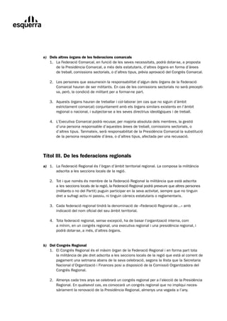 e) Dels altres òrgans de les federacions comarcals
	 1.	 La	Federació	Comarcal,	en	funció	de	les	seves	necessitats,	podrà	dotar-se,	a	proposta
	     de	la	Presidència	Comarcal,	a	més	dels	estatutaris,	d’altres	òrgans	en	forma	d’àrees	
      de	treball,	comissions	sectorials,	o	d’altres	tipus,	prèvia	aprovació	del	Congrés	Comarcal.

	   2.	 Les	persones	que	assumeixin	la	responsabilitat	d’algun	dels	òrgans	de	la	Federació
	       Comarcal	hauran	de	ser	militants.	En	cas	de	les	comissions	sectorials	no	serà	precepti-
        va,	però,	la	condició	de	militant	per	a	formar-ne	part.

	   3.	 Aquests	òrgans	hauran	de	treballar	i	col·laborar	(en	cas	que	no	siguin	d’àmbit
	       estrictament	comarcal)	conjuntament	amb	els	òrgans	similars	existents	en	l’àmbit	
        regional	o	nacional,	i	subjectar-se	a	les	seves	directrius	ideològiques	i	de	treball.

	   4.	 L’Executiva	Comarcal	podrà	recusar,	per	majoria	absoluta	dels	membres,	la	gestió
	       d’una	persona	responsable	d’aquestes	àrees	de	treball,	comissions	sectorials,	o	
        d’altres	tipus.	Tanmateix,	serà	responsabilitat	de	la	Presidència	Comarcal	la	substitució	
        de	la	persona	responsable	d’àrea,	o	d’altres	tipus,	afectada	per	una	recusació.




Títol III. De les federacions regionals
a)	 1.	 La	Federació	Regional	és	l’òrgan	d’àmbit	territorial	regional.	La	composa	la	militància
	       adscrita	a	les	seccions	locals	de	la	regió.

	   2.	 Tot	i	que	nomès	és	membre	de	la	Federació	Regional	la	militància	que	està	adscrita
	       a	les	seccions	locals	de	la	regió,	la	Federació	Regional	podrà	preveure	que	altres	persones	
        (militants	o	no	del	Partit)	puguin	participar	en	la	seva	activitat,	sempre	que	no	tinguin	
        dret	a	sufragi	actiu	ni	passiu,	ni	tinguin	càrrecs	estatutaris	o	reglamentaris.

	   3.	 Cada	federació	regional	tindrà	la	denominació	de	«Federació	Regional	de...»	amb
	       indicació	del	nom	oficial	del	seu	àmbit	territorial.

	   4.	 Tota	federació	regional,	sense	excepció,	ha	de	basar	l’organització	interna,	com
	       a	mínim,	en	un	congrés	regional,	una	executiva	regional	i	una	presidència	regional,	i	
        podrà	dotar-se,	a	més,	d’altres	òrgans.


b) Del Congrés Regional
	 1.	 El	Congrés	Regional	és	el	màxim	òrgan	de	la	Federació	Regional	i	en	forma	part	tota
	      la	militància	de	ple	dret	adscrita	a	les	seccions	locals	de	la	regió	que	està	al	corrent	de	
       pagament	una	setmana	abans	de	la	seva	celebració,	segons	la	llista	que	la	Secretaria	
       Nacional	d’Organització	i	Finances	posi	a	disposició	de	la	Comissió	Organitzadora	del	
       Congrés	Regional.

	   2.	 Almenys	cada	tres	anys	se	celebrarà	un	congrés	regional	per	a	l’elecció	de	la	Presidència
	       Regional.	En	qualsevol	cas,	es	convocarà	un	congrés	regional	que	no	impliqui	neces-
        sàriament	la	renovació	de	la	Presidència	Regional,	almenys	una	vegada	a	l’any.
 