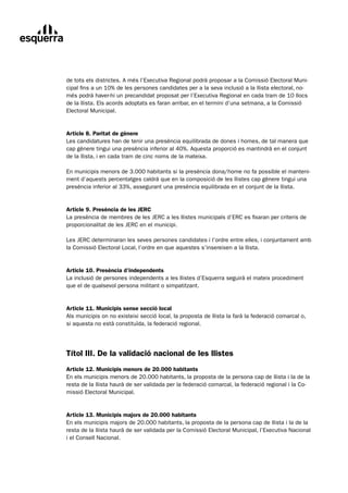 de tots els districtes. A més l’Executiva Regional podrà proposar a la Comissió Electoral Muni-
cipal fins a un 10% de les persones candidates per a la seva inclusió a la llista electoral, no-
més podrà haver-hi un precandidat proposat per l’Executiva Regional en cada tram de 10 llocs
de la llista. Els acords adoptats es faran arribar, en el termini d’una setmana, a la Comissió
Electoral Municipal.


Article 8. Paritat de gènere
Les candidatures han de tenir una presència equilibrada de dones i homes, de tal manera que
cap gènere tingui una presència inferior al 40%. Aquesta proporció es mantindrà en el conjunt
de la llista, i en cada tram de cinc noms de la mateixa.

En municipis menors de 3.000 habitants si la presència dona/home no fa possible el manteni-
ment d’aquests percentatges caldrà que en la composició de les llistes cap gènere tingui una
presència inferior al 33%, assegurant una presència equilibrada en el conjunt de la llista.


Article 9. Presència de les JERC
La presència de membres de les JERC a les llistes municipals d’ERC es fixaran per criteris de
proporcionalitat de les JERC en el municipi.

Les JERC determinaran les seves persones candidates i l’ordre entre elles, i conjuntament amb
la Comissió Electoral Local, l’ordre en que aquestes s’insereixen a la llista.


Article 10. Presència d’independents
La inclusió de persones independents a les llistes d’Esquerra seguirà el mateix procediment
que el de qualsevol persona militant o simpatitzant.


Article 11. Municipis sense secció local
Als municipis on no existeixi secció local, la proposta de llista la farà la federació comarcal o,
si aquesta no està constituïda, la federació regional.




Títol III. De la validació nacional de les llistes
Article 12. Municipis menors de 20.000 habitants
En els municipis menors de 20.000 habitants, la proposta de la persona cap de llista i la de la
resta de la llista haurà de ser validada per la federació comarcal, la federació regional i la Co-
missió Electoral Municipal.


Article 13. Municipis majors de 20.000 habitants
En els municipis majors de 20.000 habitants, la proposta de la persona cap de llista i la de la
resta de la llista haurà de ser validada per la Comissió Electoral Municipal, l’Executiva Nacional
i el Consell Nacional.
 