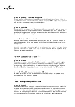 Article 14. Militància d’Esquerra en altres llistes
Pel que fa a la presència de la militància d’Esquerra com a independent en altres llistes, la
secció local, federació comarcal o federació regional corresponent farà arribar la seva proposta
a la Comissió Electoral Municipal per tal que les validi.


Article 15. Objeccions
En els municipis de més de 20.000 habitants les federacions comarcals i regionals poden pre-
sentar objeccions sobre els acords presos per una assemblea local, ja sigui a l’elecció de la
persona cap de llista o bé a l’elecció de la resta de la llista. Aquestes objeccions es faran arri-
bar a la Comissió Electoral Municipal


Article 16. Persones i llistes no validades
En el cas que la proposta de persona cap de llista o de la resta de la llista d’un municipi no
hagi estat validada, la secció local haurà de convocar una nova assemblea per tal de fer una
nova proposta.

En el cas que la segona proposta tampoc fos validada, la Comissió Electoral Municipal farà una
proposta, prèvia consulta amb la secció local i/o òrgans territorials afectats, que haurà de ser
aprovada per l’Executiva Nacional.




Títol lV. De les llistes associades
Article 17. Aprovació
En aquells municipis on la secció local, o bé la federació comarcal o bé la federació regional
cregui convenient presentar-se mitjançant una llista associada, hauran de rebre l’aprovació
de la Comissió Electoral Municipal, en els casos de municipis menors de 20.000 habitants
i a més de l’Executiva Nacional, en els casos de municipis majors de 20.000 habitants.


Article 18. Validació de les persones candidates d’Esquerra
El procés de validació nacional de les persones candidates d’Esquerra en aquestes llistes
és el mateix que el de les llistes pròpies.




Títol V. Dels pactes postelectorals
Article 19. Municipis
Els pactes postelectorals municipals seran decidits a proposta de la secció local, podran par-
ticipar en aquestes assemblees la militància resident en el municipi. En el cas de municipis
menors de 10.000 habitants, els pactes postelectorals hauran de ser aprovats per la federació
comarcal i la federació regional. En el cas de municipis majors de 10.000 habitants o capitals
de comarca, els pactes postelectorals hauran de ser aprovats per l’Executiva Nacional.
 