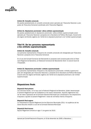 Article 20. Consells comarcals
Els pactes postelectorals en consells comarcals seran aprovats per l’Executiva Nacional, a pro-
posta de l’Executiva Comarcal coordinada amb l’Executiva Regional.


Article 21. Diputacions provincials i altres entitats supramunicipals
Els pactes postelectorals en diputacions provincials i altres entitats supramunicipals seran
aprovats per l’Executiva Nacional a proposta de la Secretaria de Política Municipal, d’acord amb
els òrgans territorials orgànics de l’àmbit de la diputació provincial o de l’entitat supramunicipal.




Títol VI. De les persones representants
a les entitats supramunicipals
Article 22. Consells comarcals
Les persones representants d’Esquerra als consells comarcals són designades per l’Executiva
Nacional a proposta de la l’Executiva Comarcal.

En el cas del Consell Comarcal del Barcelonès la proposta serà consensuada entre la Fede-
ració Regional de Barcelona, la Federació Comarcal del Barcelonès Nord i la secció local de
l’Hospitalet.


Article 23. Diputacions provincials i entitats supramunicipals
Les persones representants d’Esquerra a les diputacions provincials i entitats supramunici-
pals són designades per l’Executiva Nacional, a proposta de la Secretaria de Política Municipal,
d’acord amb els òrgans territorials orgànics de l’àmbit de la diputació provincial o de l’entitat
supramunicipal.




Disposicions finals
Disposició final primera
Les seccions locals, i en el seu cas la Federació Regional de Barcelona, poden desenvolupar
el present Reglament per tal d’adaptar-lo a les seves necessitats. Aquests reglaments hau-
ran de rebre l’aprovació de la Comissió Electoral Municipal que comprovarà si les disposicions
d’aquests s’ajusten al present Reglament i resta de normativa interna d’Esquerra

Disposició final segona
La interpretació d’aquest Reglament de les Eleccions Municipals 2011 i la suplència de les
seves llacunes restarà a cura de la Comissió Electoral Municipal.

Disposició final tercera
Aquest Reglament entrarà en vigor l’1 de gener de 2010.




Aprovat pel Consell Nacional d’Esquerra, el 19 de desembre de 2009, a Barcelona. |
 