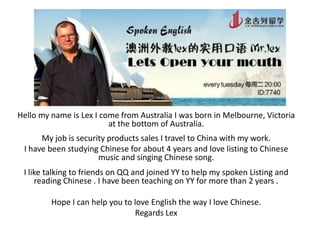 Hello my name is Lex I come from Australia I was born in Melbourne, Victoria
at the bottom of Australia.

My job is security products sales I travel to China with my work.
I have been studying Chinese for about 4 years and love listing to Chinese
music and singing Chinese song.
I like talking to friends on QQ and joined YY to help my spoken Listing and
reading Chinese . I have been teaching on YY for more than 2 years .
Hope I can help you to love English the way I love Chinese.
Regards Lex

 