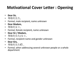 Motivational Cover Letter : Opening
•
•
•
•
•
•
•
•
•
•
•
•

Dear Sir,
尊敬的先生，
Formal, male recipient, name unknown
Dear Madam,
尊敬的女士，
Formal, female recipient, name unknown
Dear Sir / Madam,
尊敬的先生/女士，
Formal, recipient name and gender unknown
Dear Sirs,
尊敬的先生们，
Formal, when addressing several unknown people or a whole
department

 
