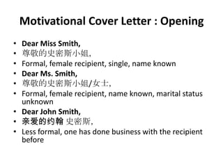 Motivational Cover Letter : Opening
•
•
•
•
•
•

Dear Miss Smith,
尊敬的史密斯小姐，
Formal, female recipient, single, name known
Dear Ms. Smith,
尊敬的史密斯小姐/女士，
Formal, female recipient, name known, marital status
unknown
• Dear John Smith,
• 亲爱的约翰 史密斯，
• Less formal, one has done business with the recipient
before

 