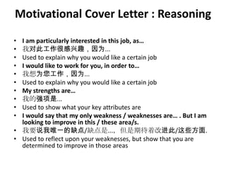 Motivational Cover Letter : Reasoning
•
•
•
•
•
•
•
•
•
•

I am particularly interested in this job, as…
我对此工作很感兴趣，因为...
Used to explain why you would like a certain job
I would like to work for you, in order to…
我想为您工作，因为...
Used to explain why you would like a certain job
My strengths are…
我的强项是...
Used to show what your key attributes are
I would say that my only weakness / weaknesses are… . But I am
looking to improve in this / these area/s.
• 我要说我唯一的缺点/缺点是...，但是期待着改进此/这些方面.
• Used to reflect upon your weaknesses, but show that you are
determined to improve in those areas

 