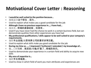 Motivational Cover Letter : Reasoning
•
•
•
•
•
•
•
•
•
•
•
•
•
•
•

I would be well suited to the position because…
我很适合这个职位，因为...
Used to explain what makes you a good candidate for the job
Although I have no previous experience in…, I have had…
我没有...领域的直接经验，但是有...
Used if you have never had the chance to work in a certain business field, but can
demonstrate qualities from other experiences you have had
My professional qualifications / skills appear to be well suited to your company's
requirements.
我的专业技能/素质和贵公司的要求非常匹配。
Used to explain what skills make you good candidate for the job
During my time as ..., I improved / furthered / extended / my knowledge of…
做...工作期间，我改进/增强/扩展了...领域的知识。
Used to demonstrate your experience in a certain field and ability to acquire new
skills
My area of expertise is…
我的专长领域是...
Used to show in which field of work you main attributes and experiences are

 