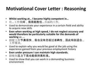 Motivational Cover Letter : Reasoning
• Whilst working at… I became highly competent in…
• 在...工作期间，我很能胜任...方面的工作。
• Used to demonstrate your experience in a certain field and ability
to acquire new skills
• Even when working at high speed, I do not neglect accuracy and
would therefore be particularly suitable for the demands of
working as ….
• 即使工作节奏很快，我也没有忽视过准确性，因此特别适合...
工作要求。
• Used to explain why you would be good at the job using the
experience gained from your previous employment history
• Even under pressure I can maintain high standards.
• 即使在压力下我也能保持高标准。
• Used to show that you can work in a demanding business
environment

 